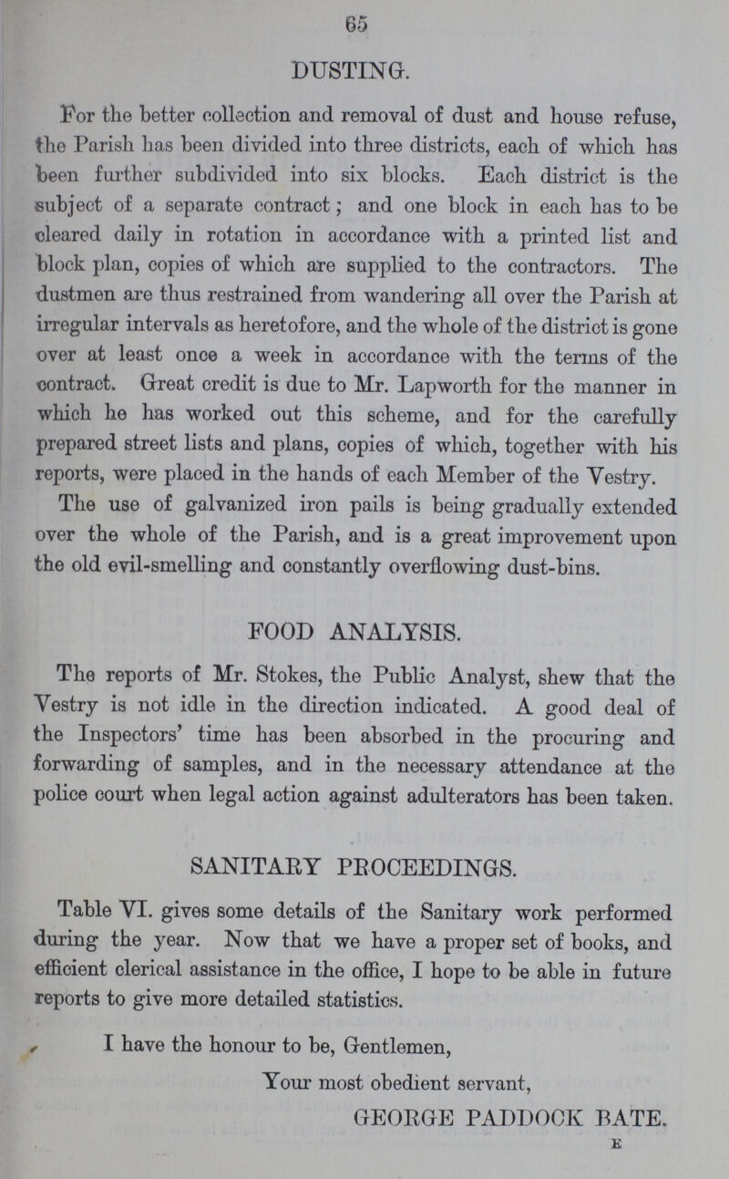 65 DUSTING. For the better collection and removal of dust and house refuse, the Parish has been divided into three districts, each of which has been further subdivided into six blocks. Each district is the subject of a separate contract; and one block in each has to be cleared daily in rotation in accordance with a printed list and block plan, copies of which are supplied to the contractors. The dustmen are thus restrained from wandering all over the Parish at irregular intervals as heretofore, and the whole of the district is gone over at least once a week in accordance with the terms of the contract. Great credit is due to Mr. Lapworth for the manner in which he has worked out this scheme, and for the carefully prepared street lists and plans, copies of which, together with his reports, were placed in the hands of each Member of the Vestry. The use of galvanized iron pails is being gradually extended over the whole of the Parish, and is a great improvement upon the old evil-smelling and constantly overflowing dust-bins. FOOD ANALYSIS. The reports of Mr. Stokes, the Public Analyst, shew that the Yestry is not idle in the direction indicated. A good deal of the Inspectors' time has been absorbed in the procuring and forwarding of samples, and in the necessary attendance at the police court when legal action against adulterators has been taken. SANITARY PROCEEDINGS. Table VI. gives some details of the Sanitary work performed during the year. Now that we have a proper set of books, and efficient clerical assistance in the office, I hope to be able in future reports to give more detailed statistics. I have the honour to be, Gentlemen, Your most obedient servant, GEORGE PADDOCK BATE. e