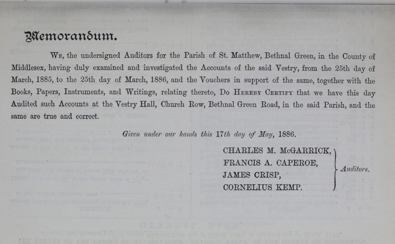 Memorandoum. We, the undersigned Auditors for the Parish of St. Matthew, Bethnal Green, in the County of Middlesex, having duly examined and investigated the Accounts of the said Vestry, from the 25th day of March, 1885, to the 25th day of March, 1886, and the Vouchers in support of the same, together with the Books, Papers, Instruments, and Writings, relating thereto, Do Hereby Certify that we have this day Audited such Accounts at the Vestry Hall, Church Row, Bethnal Green Road, in the said Parish, and the same are true and correct. Given tinder our hands this 17th day of May, 1886. CHARLES M. McGrARRICK, FRANCIS A. CAPEROE, JAMES CRISP, CORNELIUS KEMP. Auditors.