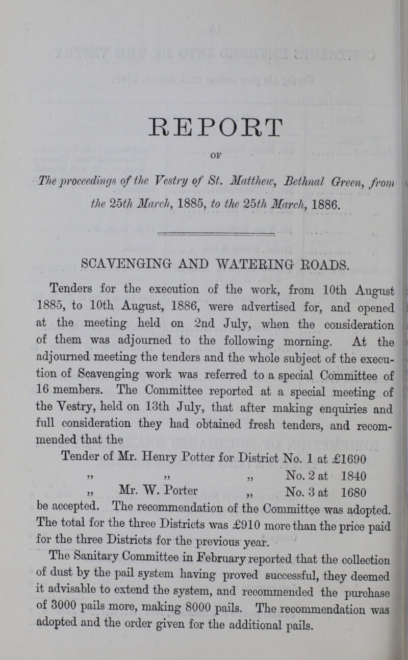 REPORT of The proceedings of the Vestry of St. Matthew, Bethnal Green, from the 25th March, 1885, to the 26th March, 1886. SCAVENGING- AND WATERING ROADS. Tenders for the execution of the work, from 10th August 1885, to 10th August, 1886, were advertised for, and opened at the meeting held on 2nd July, when the consideration of them was adjourned to the following morning. At the adjourned meeting the tenders and the whole subject of the execu tion of Scavenging work was referred to a special Committee of 16 members. The Committee reported at a special meeting of the Vestry, held on 13th July, that after making enquiries and full consideration they had obtained fresh tenders, and recom mended that the Tender of Mr. Henry Potter for District No. 1 at £1690 „ „ „ No. 2 at 1840 „ Mr. W. Porter „ No. 3 at 1680 be accepted. The recommendation of the Committee was adopted. The total for the three Districts was £910 more than the price paid for the three Districts for the previous year. The Sanitary Committee in February reported that the collection of dust by the pail system having proved successful, they deemed it advisable to extend the system, and recommended the purchase of 3000 pails more, making 8000 pails. The recommendation was adopted and the order given for the additional pails.