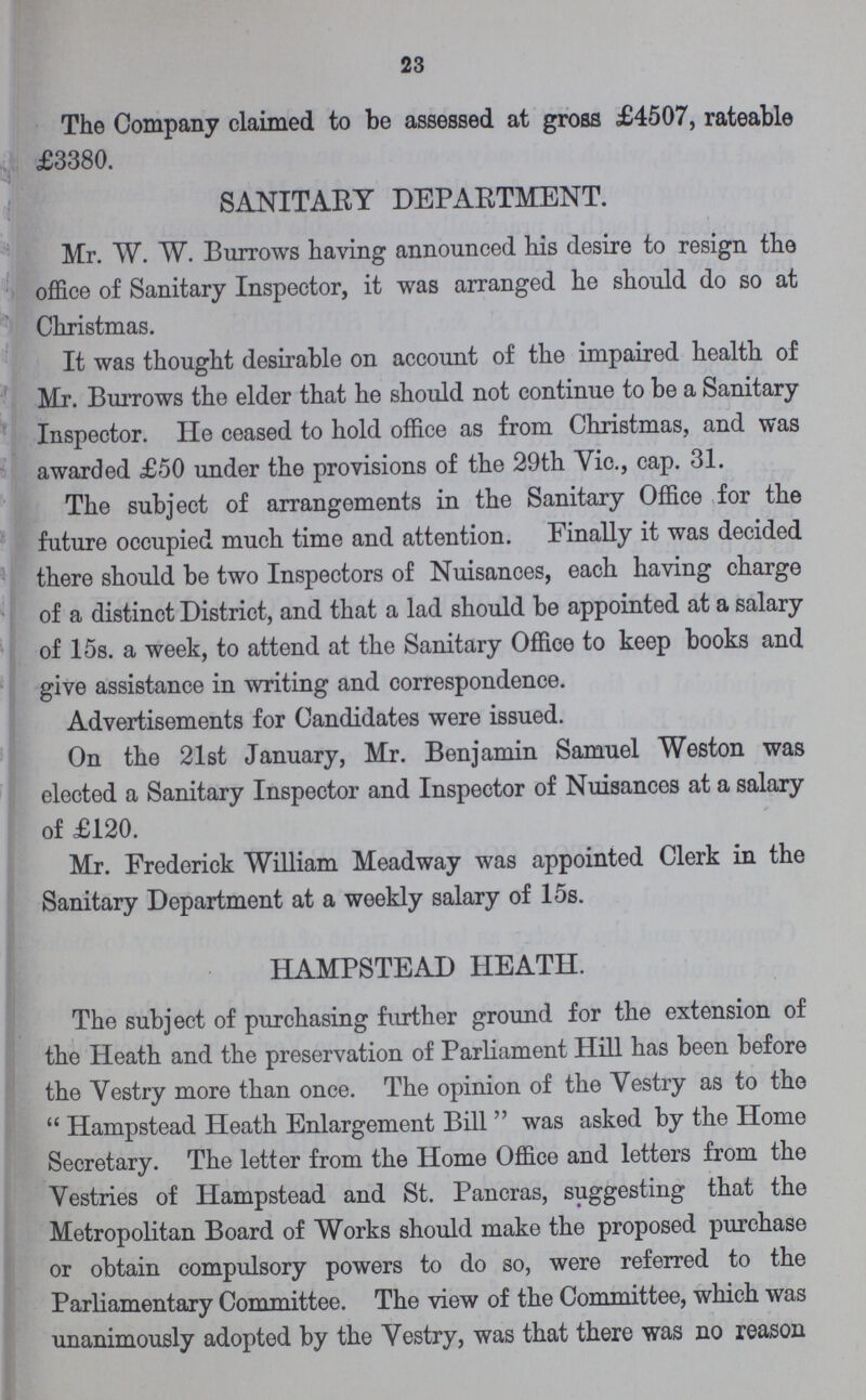 23 The Company claimed to be assessed at gross £4507, rateable £3380. SANITARY DEPARTMENT. Mr. W. W. Burrows having announced his desire to resign the office of Sanitary Inspector, it was arranged he should do so at Christmas. It was thought desirable on account of the impaired health of Mr. Burrows the elder that he should not continue to be a Sanitary Inspector. He ceased to hold office as from Christmas, and was awarded £50 under the provisions of the 29th Vic., cap. 31. !The subject of arrangements in the Sanitary Office for the future occupied much time and attention. Finally it was decided there should be two Inspectors of Nuisances, each having charge of a distinct District, and that a lad should be appointed at a salary of 15s. a week, to attend at the Sanitary Office to keep books and give assistance in writing and correspondence. Advertisements for Candidates were issued. On the 21st January, Mr. Benjamin Samuel Weston was elected a Sanitary Inspector and Inspector of Nuisances at a salary of £120. Mr. Frederick William Meadway was appointed Clerk in the Sanitary Department at a weekly salary of 15s. HAMPSTEAD HEATH. The subject of purchasing further ground for the extension of the Heath and the preservation of Parliament Hill has been before the Vestry more than once. The opinion of the Vestry as to the Hampstead Heath Enlargement Bill was asked by the Home Secretary. The letter from the Home Office and letters from the Vestries of Hampstead and St. Pancras, suggesting that the Metropolitan Board of Works should make the proposed purchase or obtain compulsory powers to do so, were referred to the Parliamentary Committee. The view of the Committee, which was unanimously adopted by the Vestry, was that there was no reason