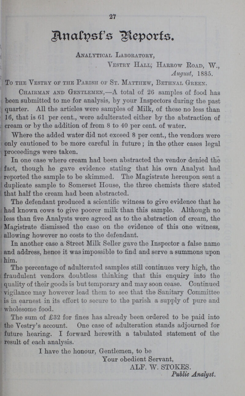 21 Analyst’s Reports. Analytical Laboratory, Vestry Hall, Harrow Road, W., August, 1885. To the Vestry of the Parish of St. Matthew, Bethnal Green. Chairman and Gentlemen,—A total of 26 samples of food has been submitted to me for analysis, by your Inspectors during the past quarter. All the articles were samples of Milk, of these no less than 16, that is 61 per cent., were adulterated either by the abstraction of cream or by the addition of from 8 to 40 per cent. of water. Where the added water did not exceed 8 per cent., the vendors were only cautioned to be more careful in future; in the other cases legal proceedings were taken. In one case where cream had been abstracted the vendor denied the fact, though he gave evidence stating that his own Analyst had reported the sample to be skimmed. The Magistrate hereupon sent a duplicate sample to Somerset House, the three chemists there stated that half the cream had been abstracted. The defendant produced a scientific witness to give evidence that he had known cows to give poorer milk than this sample. Although no less than five Analysts were agreed as to the abstraction of cream, the Magistrate dismissed the case on the evidence of this one witness, allowing however no costs to the defendant. In another case a Street Milk Seller gave the Inspector a false name and address, hence it was impossible to find and serve a summons upon him. The percentage of adulterated samples still continues very high, the fraudulent vendors doubtless thinking that this enquiry into the quality of their goods is but temporary and may soon cease. Continued vigilance may however lead them to see that the Sanitary Committee is in earnest in its effort to secure to the parish a supply of pure and wholesome food. The sum of £32 for fines has already been ordered to be paid into the Yestry's account. One case of adulteration stands adjourned for future hearing. I forward herewith a tabulated statement of the result of each analysis. I have the honour, Gentlemen, to be Your obedient Servant, ALF. W. STOKES. Public Analyst.