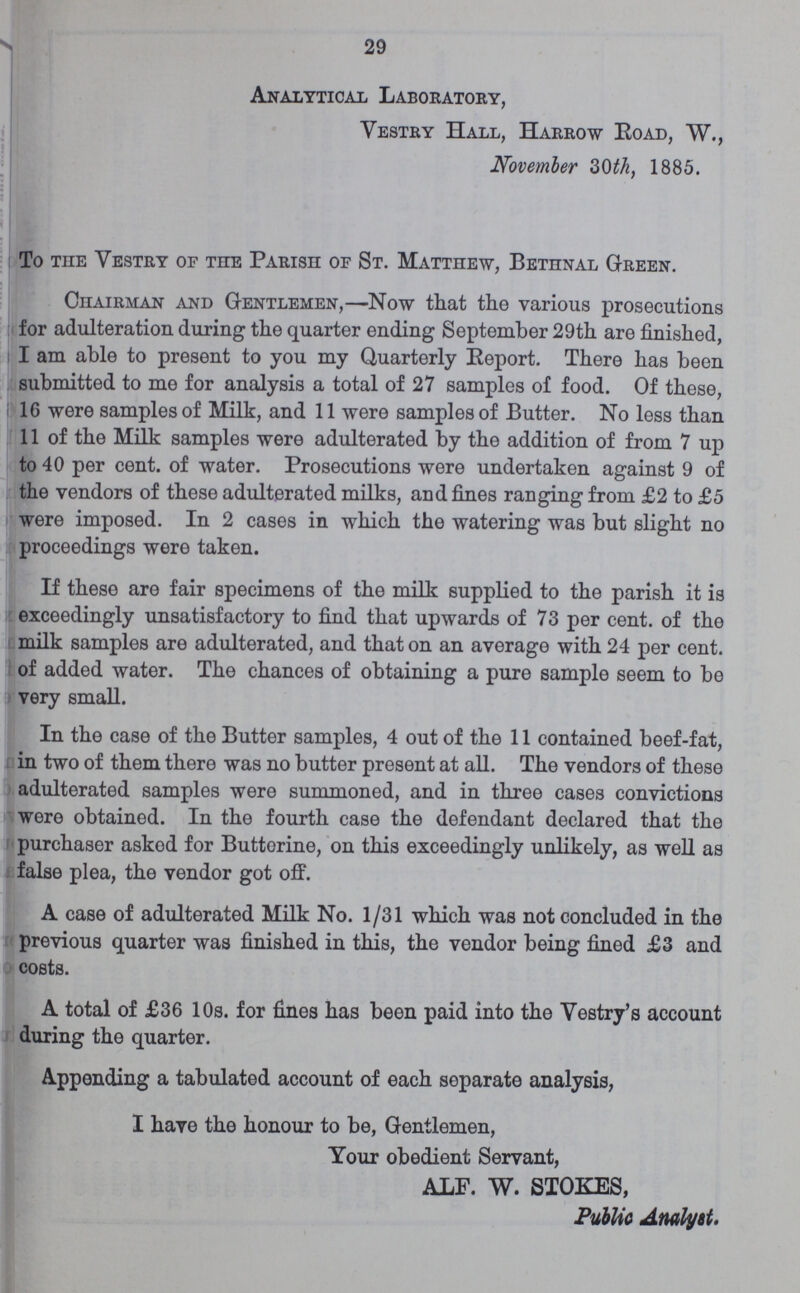 29 Analytical Laboratory, Vestry Hall, Harrow Road, W., November 30th, 1885. To the Vestry of the Parish of St. Matthew, Bethnal Green. Chairman and Gentlemen,—Now that the various prosecutions for adulteration during the quarter ending September 29th are finished, I am able to present to you my Quarterly Report. There has been submitted to me for analysis a total of 27 samples of food. Of these, 16 were samples of Milk, and 11 were samples of Butter. No less than II of the Milk samples were adulterated by the addition of from 7 up to 40 per cent. of water. Prosecutions were undertaken against 9 of the vendors of these adulterated milks, and fines ranging from £2 to £5 were imposed. In 2 cases in which the watering was but slight no proceedings were taken. If these are fair specimens of the milk supplied to the parish it is exceedingly unsatisfactory to find that upwards of 73 per cent. of the milk samples are adulterated, and that on an average with 24 per cent. of added water. The chances of obtaining a pure sample seem to be very small. In the case of the Butter samples, 4 out of the 11 contained beef-fat, in two of them there was no butter present at all. The vendors of these adulterated samples were summoned, and in three cases convictions were obtained. In the fourth case the defendant declared that the purchaser asked for Butterine, on this exceedingly unlikely, as well as false plea, the vendor got off. A case of adulterated Milk No. 1/31 which was not concluded in the previous quarter was finished in this, the vendor being fined £3 and costs. A total of £36 10s. for fines has been paid into the Vestry's account during the quarter. Appending a tabulated account of each separate analysis, I have the honour to be, Gentlemen, Your obedient Servant, ALF. W. STOKES, Public Analyst.