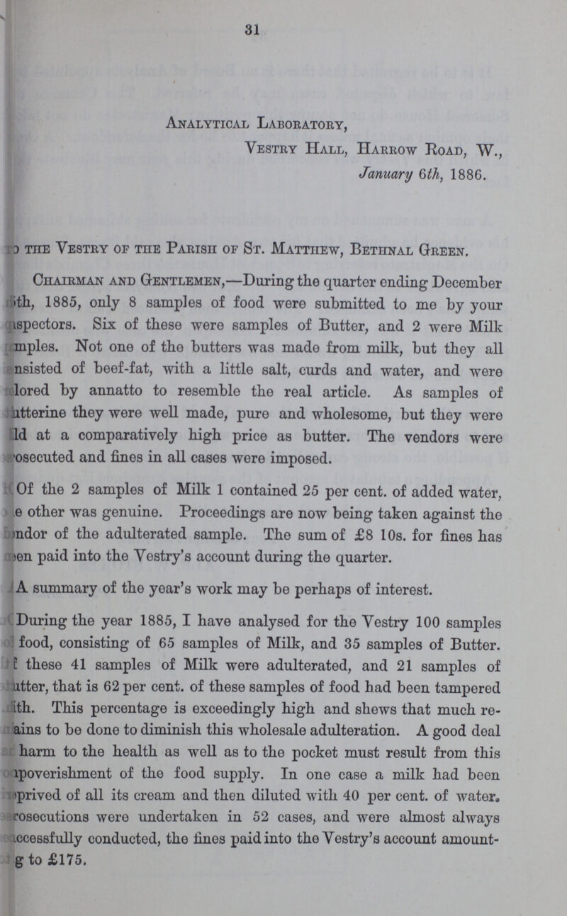 31 Analytical Laboratory, Vestry Hall, Harrow Road, W., January 6th, 1886. To the Vestry of the Parish of St. Matthew, Bethnal Green, Chairman and Gentlemen,—During the quarter ending December ith, 1885, only 8 samples of food were submitted to me by your ispectors. Six of these were samples of Butter, and 2 were Milk samples. Not one of the butters was made from milk, but they all nsisted of beef-fat, with a little salt, curds and water, and were relored by annatto to resemble the real article. As samples of utterine they were well made, pure and wholesome, but they were Id at a comparatively high price as butter. The vendors were osecuted and fines in all cases were imposed. Of the 2 samples of Milk 1 contained 25 per cent. of added water, e other was genuine. Proceedings are now being taken against the mdor of the adulterated sample. The sum of £8 10s. for fines has meen paid into the Vestry's account during the quarter. A summary of the year's work may be perhaps of interest. During the year 1885, I have analysed for the Vestry 100 samples food, consisting of 65 samples of Milk, and 35 samples of Butter. these 41 samples of Milk were adulterated, and 21 samples of utter, that is 62 per cent. of these samples of food had been tampered ith. This percentage is exceedingly high and shews that much re ams to be done to diminish this wholesale adulteration. A good deal harm to the health as well as to the pocket must result from this lpoverishment of the food supply. In one case a milk had been >prived of all its cream and then diluted with 40 per cent. of water. rosecutions were undertaken in 52 cases, and were almost always iccessfully conducted, the fines paid into the Vestry's account amount g to £175.