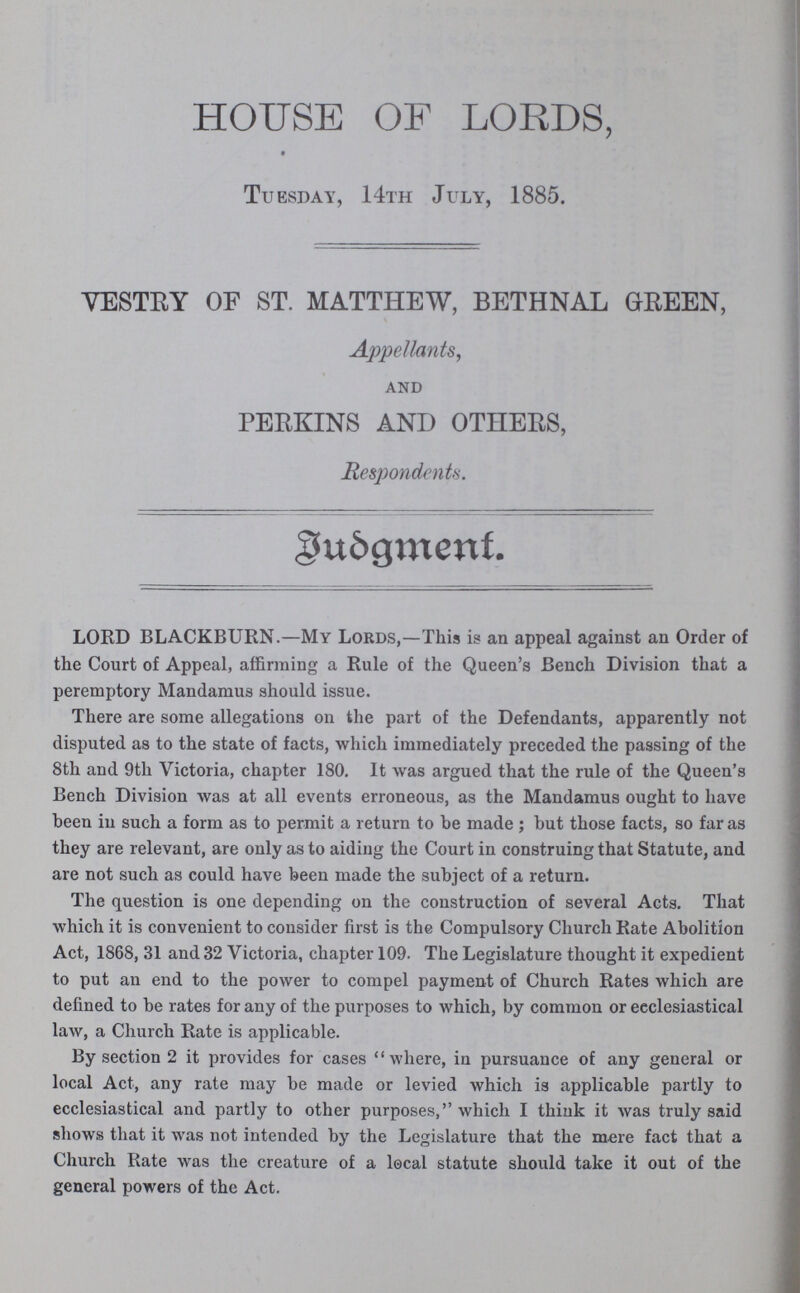 HOUSE OF LORDS, Tuesday, 14th July, 1885. VESTRY OF ST. MATTHEW, BETHNAL GREEN, Appellants, and PERKINS AND OTHERS, Respondents. Budgment. LORD BLACKBURN.—My Lords,—This is an appeal against an Order of the Court of Appeal, affirming a Rule of the Queen's Bench Division that a peremptory Mandamus should issue. There are some allegations on the part of the Defendants, apparently not disputed as to the state of facts, which immediately preceded the passing of the 8th and 9th Victoria, chapter 180. It was argued that the rule of the Queen's Bench Division was at all events erroneous, as the Mandamus ought to have been in such a form as to permit a return to be made ; but those facts, so far as they are relevant, are only as to aiding the Court in construing that Statute, and are not such as could have been made the subject of a return. The question is one depending on the construction of several Acts. That which it is convenient to consider first is the Compulsory Church Rate Abolition Act, 1868, 31 and 32 Victoria, chapter 109. The Legislature thought it expedient to put an end to the power to compel payment of Church Rates which are defined to be rates for any of the purposes to which, by common or ecclesiastical law, a Church Rate is applicable. By section 2 it provides for cases where, in pursuance of any general or local Act, any rate may be made or levied which is applicable partly to ecclesiastical and partly to other purposes, which I thiuk it Avas truly said shows that it was not intended by the Legislature that the mere fact that a Church Rate was the creature of a local statute should take it out of the general powers of the Act.