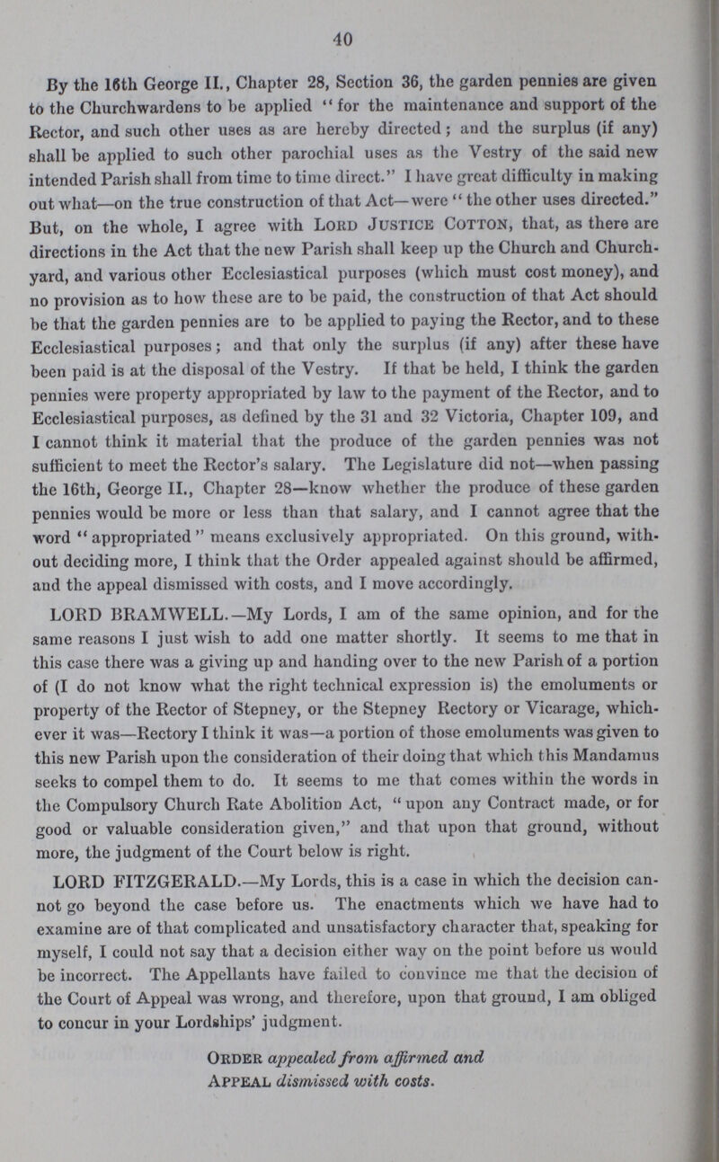 40 By the 16th George II., Chapter 28, Section 36, the garden pennies are given to the Churchwardens to be applied for the maintenance and support of the Rector, and such other uses as are hereby directed; and the surplus (if any) shall be applied to such other parochial uses as the Vestry of the said new intended Parish shall from time to time direct. I have great difficulty in making out what—on the true construction of that Act—were the other uses directed. But, on the whole, I agree with Lord Justice Cotton, that, as there are directions in the Act that the new Parish shall keep up the Church and Church yard, and various other Ecclesiastical purposes (which must cost money), and no provision as to how these are to be paid, the construction of that Act should be that the garden pennies are to be applied to paying the Rector, and to these Ecclesiastical purposes; and that only the surplus (if any) after these have been paid is at the disposal of the Vestry. If that be held, I think the garden pennies were property appropriated by law to the payment of the Rector, and to Ecclesiastical purposes, as defined by the 31 and 32 Victoria, Chapter 109, and I cannot think it material that the produce of the garden pennies was not sufficient to meet the Rector's salary. The Legislature did not—when passing the 16th, George II., Chapter 28—know whether the produce of these garden pennies would be more or less than that salary, and I cannot agree that the word appropriated means exclusively appropriated. On this ground, with out deciding more, I think that the Order appealed against should be affirmed, and the appeal dismissed with costs, and I move accordingly. LORD BRAMWELL.—My Lords, I am of the same opinion, and for the same reasons I just wish to add one matter shortly. It seems to me that in this case there was a giving up and handing over to the new Parish of a portion of (I do not know what the right technical expression is) the emoluments or property of the Rector of Stepney, or the Stepney Rectory or Vicarage, which ever it was—Rectory I think it was—a portion of those emoluments was given to this new Parish upon the consideration of their doing that which this Mandamus seeks to compel them to do. It seems to me that comes within the words in the Compulsory Church Rate Abolition Act, upon any Contract made, or for good or valuable consideration given, and that upon that ground, without more, the judgment of the Court below is right. LORD FITZGERALD.—My Lords, this is a case in which the decision can not go beyond the case before us. The enactments which we have had to examine are of that complicated and unsatisfactory character that, speaking for myself, I could not say that a decision either way on the point before us would be incorrect. The Appellants have failed to convince me that the decision of the Court of Appeal was wrong, and therefore, upon that ground, I am obliged to concur in your Lordships' judgment. Order appealed from affirmed and Appeal dismissed with costs.