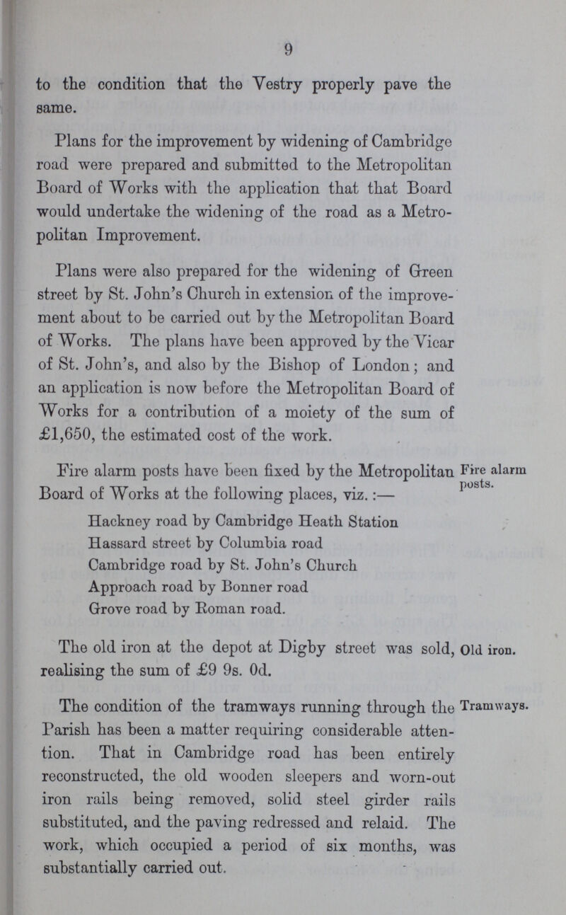 9 to the condition that the Vestry properly pave the same. Plans for the improvement by widening of Cambridge road were prepared and submitted to the Metropolitan Board of Works with the application that that Board would undertake the widening of the road as a Metro politan Improvement. Plans were also prepared for the widening of Green street by St. John's Church in extension of the improve ment about to be carried out by the Metropolitan Board of Works. The plans have been approved by the Vicar of St. John's, and also by the Bishop of London; and an application is now before the Metropolitan Board of Works for a contribution of a moiety of the sum of £1,650, the estimated cost of the work. Fire alarm posts. Fire alarm posts have been fixed by the Metropolitan Board of Works at the following places, viz.:— Hackney road by Cambridge Heath Station Hassard street by Columbia road Cambridge road by St. John's Church Approach road by Bonner road Grove road by Roman road. Old iron. The old iron at the depot at Digby street was sold, realising the sum of £9 9s. 0d. Tramways. The condition of the tramways running through the Parish has been a matter requiring considerable atten tion. That in Cambridge road has been entirely reconstructed, the old wooden sleepers and worn-out iron rails being removed, solid steel girder rails substituted, and the paving redressed and relaid. The work, which occupied a period of six months, was substantially carried out.