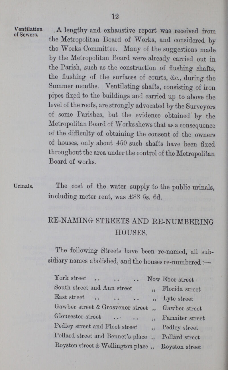 12 Ventilation of Sewers. A lengthy and exhaustive report was received from the Metropolitan Board of Works, and considered by the Works Committee. Many of the suggestions made by the Metropolitan Board were already carried out in the Parish, such as the construction of flushing ehafts, the flushing of the surfaces of courts, &c., during the Summer months. Ventilating shafts, consisting of iron pipes fixed to the buildings and carried up to above the level of the roofs, are strongly advocated by the Surveyors of some Parishes, but the evidence obtained by the Metropolitan Board of Works shews that as a consequence of the difficulty of obtaining the consent of the owners of houses, only about 450 such shafts have been fixed through out the area under the control of the Metropolitan Board of works. Urinals. The cost of the water supply to the public urinals, including meter rent, was £88 5s. 6d. RE-NAMING STREETS AND RE-NUMBERING HOUSES. The following Streets have been re-named, all sub sidiary names abolished, and the houses re-numbered :— York street Now Ebor street South street and Ann street ,, Florida street East street ,, Lyte street Gawber street & Grosvenor street ,, Gawber street Gloucester street ,, Parmiter street Pedley street and Fleet street ,, Pedley street Pollard street and Bennet's place ,, Pollard street Royston street & Wellington place ,, Royston street