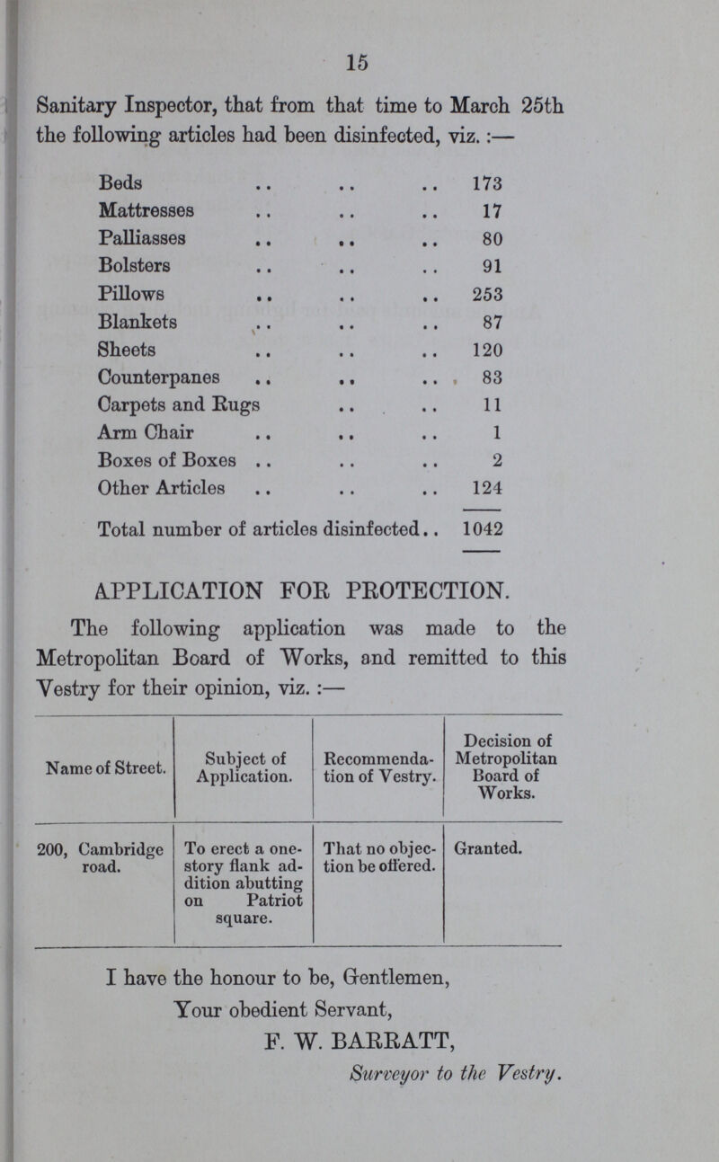 15 Sanitary Inspector, that from that time to March 25th the following articles had been disinfected, viz.:— Beds 173 Mattresses 17 Palliasses 80 Bolsters 91 Pillows 253 Blankets\ 87 Sheets 120 Counterpanes 83 Carpets and Rugs 11 Arm Chair 1 Boxes of Boxes 2 Other Articles 124 Total number of articles disinfected 1042 APPLICATION FOR PROTECTION. The following application was made to the Metropolitan Board of Works, and remitted to this Vestry for their opinion, viz. :— Name of Street. Subject of Application. Recommenda tion of Vestry. Decision of Metropolitan Board of Works. 200, Cambridge road. To erect a one story flank ad dition abutting on Patriot square. That no objec tion be ottered. Granted. I have the honour to be, Gentlemen, Your obedient Servant, F. W. BARRATT, Surveyor to the Vestry.