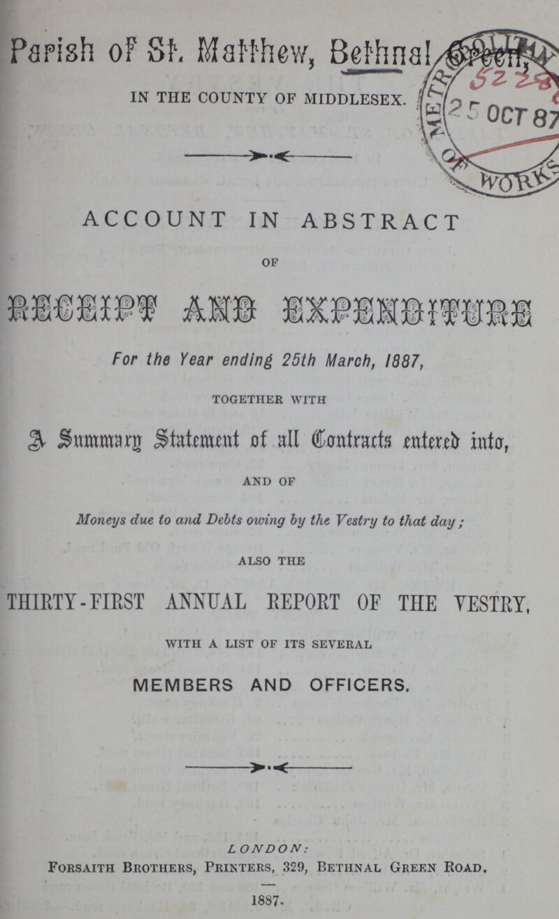 Parish of St. Matthew, Bethnal IN THE COUNTY OF MIDDLESEX. ACCOUNT IN ABSTRACT of Receipt And Expenditure For the Year ending 25th March, 1987, together with A Summary Statement of all Contracts entered into, and of Moneys due to and Debts owing by the Vestry to that day; also the THIRTY-FIRST ANNUAL REPORT OF THE VESTRY, with a list of its several MEMBERS AND OFFICERS. LONDON: Forsaith Brothers, Printers, 329, Bethnal Green Road. 1887.