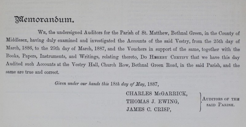 Memorandum. We, the undersigned Auditors for the Parish of St. Matthew, Bethnal Green, in the County of Middlesex, having duly examined and investigated the Accounts of the said Vestry, from the 25th day of March, 1886, to the 25th day of March, 1887, and the Youchers in support of the same, together with the Books, Papers, Instruments, and Writings, relating thereto, Do Hbreby Certify that we have this day Audited such Accounts at the Yestry Hall, Church Row, Bethnal Green Road, in the said Parish, and the same are true and correct. Given under our hands this l&th day of May, 1887, CHARLES McGARRICK, THOMAS J. EWING, (Auditors of the said Parish. JAMES C. CRISP,
