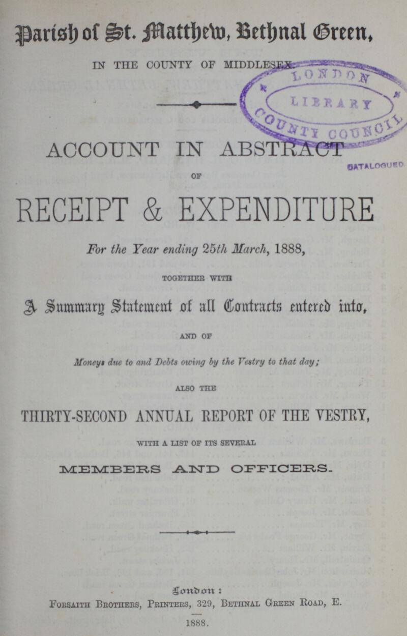 Parish of St. Matthew, Bethnal Green. IN THE COUNTY OF MIDDLESEX ACCOUNT IN ABSTRACT of RECEIPT & EXPENDITURE For the Tear ending 25th March, 1888, together with A Summury statement of all Contracts entered into, and of Moneys due to and Debts owing by the Vestry to that day; also the THIRTY-SECOND ANNUAL REPORT OF THE VESTRY, WITH A LIST OF ITS SEVERAL MEMBERS AND OFFICERS. London: Forsaith Brothers, Printers, 329, Bethnal Green Road, E. 1888.