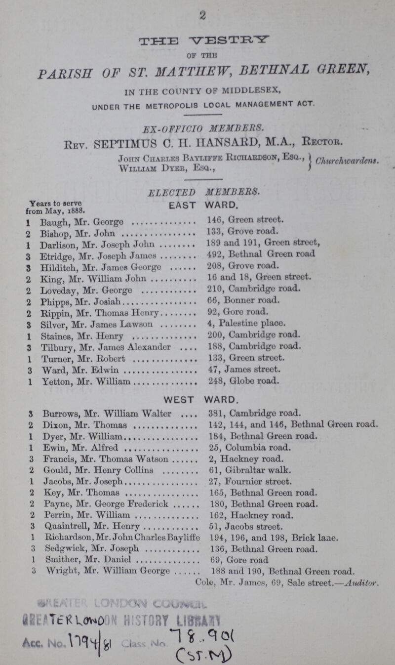 2 THE VESTRY of the PARISH OF ST. MATTHEW, BETHNAL GREEN, in the county of middlesex, UNDER THE METROPOLIS LOCAL MANAGEMENT ACT. EX-OFFICIO MEMBERS. Rev. SEPTIMUS C. H. HANSARD, M.A., Rector. John Charles Bayliffe Richardson, Esq., William Dyeb, Esq., churchwardens. ELECTED MEMBERS. Years to serve from May, 1888. EAST WARD 1 Baugh, Mr. George 146, Green street. 2 Bishop, Mr. John 133, Grove road. 1 Darlison, Mr. Joseph John 189 and 191, Green street, 3 Etridge, Mr. Joseph James 492, Bethnal Green road 8 Hilditch, Mr. James George 208, Grove road. 2 King, Mr. William John 16 and 18, Green street. 2 Loveday, Mr. George 210, Cambridge road. 2 Phipps, Mr. Josiah 66, Bonner road. 2 Rippin, Mr. Thomas Henry 92, Gore road. 3 Silver, Mr. James Lawson 4, Palestine place. 1 Staines, Mr. Henry 200, Cambridge road. 3 Tilbury, Mr. James Alexander 188, Cambridge road. 1 Turner, Mr. Robert 133, Green street. 3 Ward, Mr. Edwin 47, James street. 1 Yetton, Mr. William 248, Globe road. WEST WARD. 3 Burrows, Mr. William Walter 381, Cambridge road. 2 Dixon, Mr. Thomas 142, 144, and 146, Bethnal Green road. 1 Dyer, Mr. William 184, Bethnal Green road. 1 Ewin, Mr. Alfred 25, Columbia road. 3 Francis, Mr. Thomas Watson 2, Hackney road. 2 Gould, Mr. Henry Collins 61, Gibraltar walk. 1 Jacobs, Mr. Joseph 27, Fournier street. 2 Key, Mr. Thomas 165, Bethnal Green road. 2 Payne, Mr. George Frederick 180, Bethnal Green road. 2 Perrin, Mr. William 162, Hackney road. 3 Quaintrell, Mr. Henry 51, Jacobs street. 1 Richardson, Mr. John Charles Bayliffe 194, 196, and 198, Brick lane. 3 Sedgwick, Mr. Joseph 136, Bethnal Green road. 1 Smither, Mr. Darnel 69, Gore road 3 Wright, Mr. William George 188 and 190, Bethnal Green road. Cole, Mr. James, 69, Sale street.—Auditor. TERLOWD 1794/81 78.901 (ST.M)