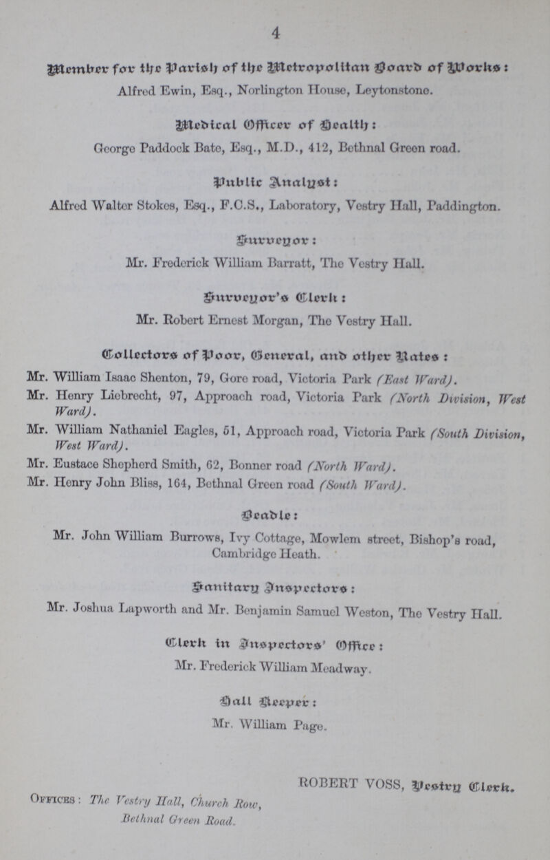 4 Member for the Parish of the Metropolitan Board of Works: Alfred Ewin, Esq., Norlington House, Loytonstono. Medical Officer of health George Paddock Bate, Esq., M.D., 412, Bethnal Green road. public Analyst: Alfred Walter Stokes, Esq., F.C.S., Laboratory, Vestry Hall, Paddington. Surveyor: Mr. Frederick William Barratt, The Vestry Hall. Surveyor's Clerk: Mr. Robert Ernest Morgan, The Vestry Hall. Collectors of poor, General, and other Rates: Mr. William Isaac Shenton, 79, Gore road, Victoria Turk (East Ward ). Mr. Henry Liebrecht, 97, Approach road, Victoria Park (North Division, West Ward). Mr. William Nathaniel Eagles, 61, Approach road, Victoria Park (South Division, West Ward). Mr. Eustace Shepherd Smith, 62, Bonnor road (North Ward). Mr. Henry John Bliss, 164, Bethnal Green road (South Ward). Beadle: Mr. John William Burrows, Ivy Cottage, Mowlem street, Bishop's road, Cambridge Heath. Sanitary Inspectors: Mr. Joshua Lapworth and Mr. Benjamin Samuel Weston, The Vestry Hall. Clerk in Inspectors' Officer: Mr. Frederick William Meadway. hall keeper: Mr. William Page. ROBERT VOSS, Vestry Clerk. Offices: The Vestry Hall, Church Row, Bethnal Green Road.