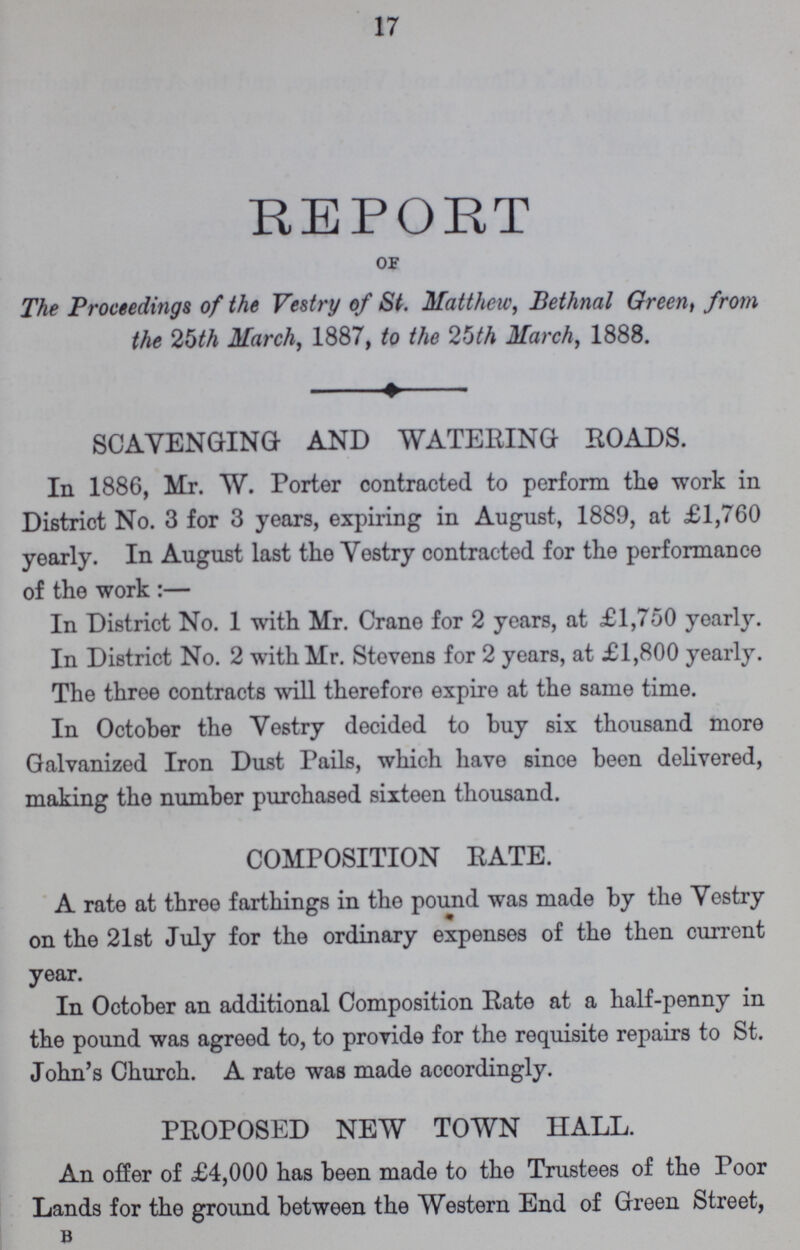 17 REPORT OF The Proceedings of the Vestry of St. Matthew, Bethnal Green, from the 25th March, 1887, to the 25th March, 1888. SCAVENGING AND WATERING ROADS. In 1886, Mr. W. Porter contracted to perform the work in District No. 3 for 3 years, expiring in August, 1889, at £1,760 yearly. In August last the Vestry contracted for the performance of the work:— In District No. 1 with Mr. Crane for 2 years, at £1,750 yearly. In District No. 2 with Mr. Stevens for 2 years, at £1,800 yearly. The three contracts will therefore expire at the same time. In October the Vestry decided to buy six thousand more Galvanized Iron Dust Pails, which have since been delivered, making the number purchased sixteen thousand. COMPOSITION RATE. A rate at three farthings in the pound was made by the Vestry on the 21st July for the ordinary expenses of the then current year. In October an additional Composition Rate at a half-penny in the pound was agreed to, to provide for the requisite repairs to St. John's Church. A rate was made accordingly. PROPOSED NEW TOWN HALL. An offer of £4,000 has been made to the Trustees of the Poor Lands for the ground between the Western End of Green Street, B