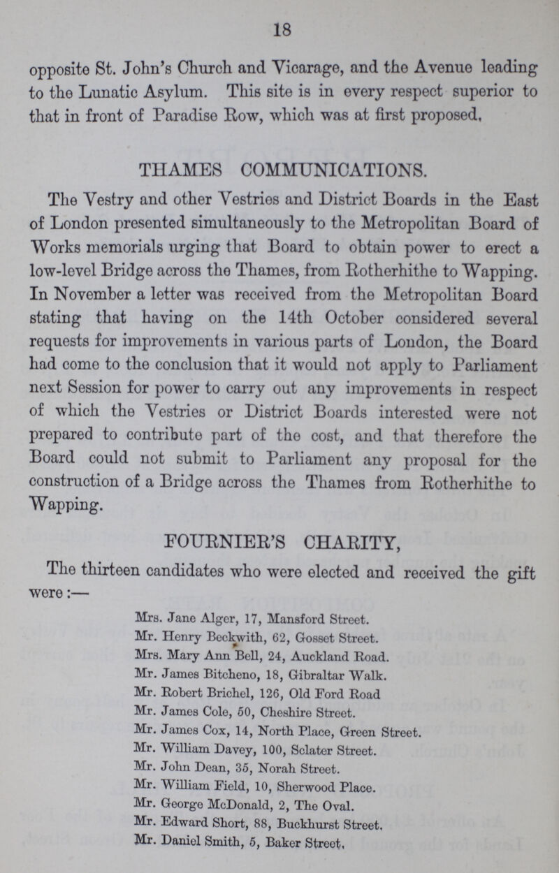 18 opposite St. John's Church and Vicarage, and the Avenue leading to the Lunatic Asylum. This site is in every respect superior to that in front of Paradise Row, which was at first proposed, THAMES COMMUNICATIONS. The Vestry and other Vestries and District Boards in the East of London presented simultaneously to the Metropolitan Board of Works memorials urging that Board to obtain power to erect a low-level Bridge across the Thames, from Rotherhithe to Wapping. In November a letter was received from the Metropolitan Board stating that having on the 14th October considered several requests for improvements in various parts of London, the Board had come to the conclusion that it would not apply to Parliament next Session for power to carry out any improvements in respect of which the Vestries or District Boards interested were not prepared to contribute part of the cost, and that therefore the Board could not submit to Parliament any proposal for the construction of a Bridge across the Thames from Eotherhithe to Wapping. FOURNIER'S CHARITY, The thirteen candidates who were elected and received the gift were:— Mrs. Jane Alger, 17, Mansford Street. Mr. Henry Beckwith, 62, Gosset Street. Mrs. Mary Ann Bell, 24, Auckland Road. Mr. James Bitcheno, 18, Gibraltar Walk. Mr. Robert Brichel, 126, Old Ford Road Mr. James Cole, 50, Cheshire Street. Mr. James Cox, 14, North Place, Green Street. Mr. William Davey, 100, Sclater Street. Mr. John Dean, 35, Norah Street. Mr. William Field, 10, Sherwood Place. Mr. George McDonald, 2, The Oval. Mr. Edward Short, 88, Buckhurst Street. Mr. Daniel Smith, 5, Baker Street,