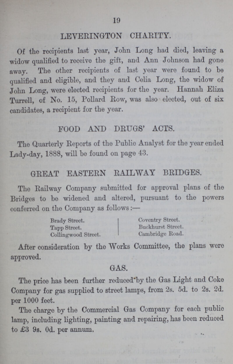 19 LEVERINGTON CHARITY. Of the recipients last year, John Long had died, leaving a widow qualified to receive the gift, and Ann Johnson had gone away. The other recipients of last year were found to be qualified and eligible, and they and Celia Long, the widow of John Long, were elected recipients for the year. Hannah Eliza Turrell, of No. 15, Pollard Row, was also elected, out of six candidates, a recipient for the year. FOOD AND DRUGS' ACTS. The Quarterly Reports of the Public Analyst for the year ended Lady-day, 1888, will be found on page 43. GREAT EASTERN RAILWAY BRIDGES. The Railway Company submitted for approval plans of the Bridges to be widened and altered, pursuant to the powers conferred on the Company as follows:— Brady Street. Tapp Street. Colling-wood Street. Coventry Street. Buckhurst Street. Cambridge Road. After consideration by the Works Committee, the plans were approved. GAS. The price has been further reduced'by the Gas Light and Coke Company for gas supplied to street lamps, from 2s. 5d. to 2s. 2d. per 1000 feet. The charge by the Commercial Gas Company for each public lamp, including lighting, painting and repairing, has been reduced to £3 9s. 0d. per annum.