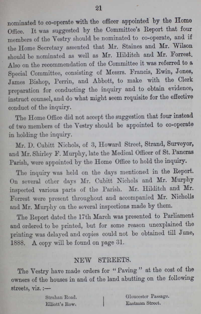 21 nominated to co-operate with the officer appointed by the Home Office. It was suggested by the Committee's Report that four members of the Yestry should be nominated to co-operate, and if the Homo Secretary assented that Mr. Staines and Mr. Wilson should be nominated as well as Mr. Hilditch and Mr. Forrest. Also on the recommendation of the Committee it was referred to a Special Committee, consisting of Messrs. Francis, Ewin, Jones, James Bishop, Perrin, and Abbott, to make with the Clerk preparation for conducting the inquiry and to obtain evidence, instruct counsel, and do what might seem requisite for the effective conduct of the inquiry. The Homo Office did not accept the suggestion that four instead of two members of the Vestry should be appointed to co-operate in holding the inquiry. Mr. D. Cubitt Nichols, of 3, Howard Street, Strand, Surveyor, and Mr. Shirley F. Murphy, late the Medical Officer of St. Pancras Parish, were appointed by the Home Office to hold the inquiry. The inquiry was held on the days mentioned in the Report. On several other days Mr. Cubitt Nichols and Mr. Murphy inspected various parts of the Parish. Mr. Hilditch and Mr. Forrest were present throughout and accompanied Mr. Nicholls and Mr. Murphy on the several inspections made by them. The Report dated the 17th March was presented to Parliament and ordered to be printed, but for some reason unexplained the printing was delayed and copies could not be obtained till June, 1888. A copy will be found on page 31. NEW STREETS. The Vestry have made orders for Paving at the cost of the owners of the houses in and of the land abutting on the following streets, viz.:— Strahan Road. Elliott's Row. Glouoester Passage. Eastman Street.