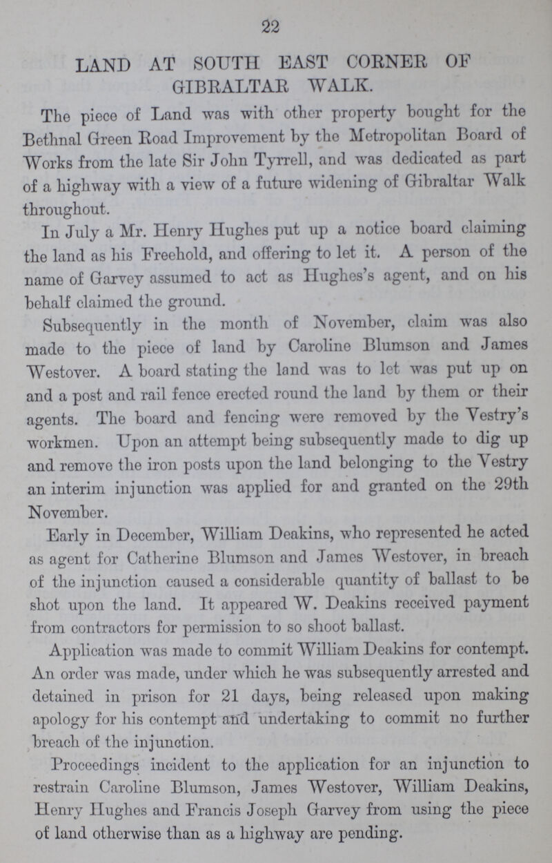 22 LAND AT SOUTH EAST CORNER OF GIBRALTAR WALK. The piece of Land was with other property bought for the Bethnal Green Road Improvement by the Metropolitan Board of Works from the late Sir John Tyrrell, and was dedicated as part of a highway with a view of a future widening of Gibraltar Walk throughout. In July a Mr. Henry Hughes put up a notice board claiming the land as his Freehold, and offering to let it. A person of the name of Garvey assumed to act as Hughes's agent, and on his behalf claimed the ground. Subsequently in the month of November, claim was also made to the piece of land by Caroline Blumson and James Westover. A board stating the land was to let was put up on and a post and rail fence erected round the land by them or their agents. The board and fencing were removed by the Vestry's workmen. Upon an attempt being subsequently made to dig up and remove the iron posts upon the land belonging to the Vestry an interim injunction was applied for and granted on the 29th November. Early in December, William Deakins, who represented he acted as agent for Catherine Blumson and James Westover, in breach of the injunction caused a considerable quantity of ballast to be shot upon the land. It appeared W. Deakins received payment from contractors for permission to so shoot ballast. Application was made to commit William Deakins for contempt. An order was made, under which he was subsequently arrested and detained in prison for 21 days, being released upon making apology for his contempt and undertaking to commit no further breach of the injunction. Proceedings incident to the application for an injunction to restrain Caroline Blumson, James Westover, William Deakins, Henry Hughes and Francis Joseph Garvey from using the piece of land otherwise than as a highway are pending.