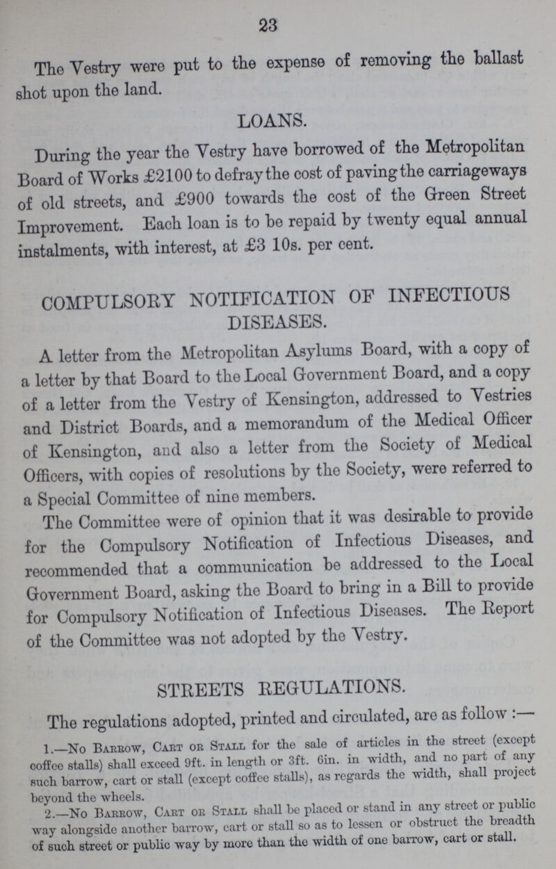 23 The Vestry were put to the expense of removing the ballast shot upon the land. LOANS. During the year the Vestry have borrowed of the Metropolitan Board of Works £2100 to defray the cost of paving the carriageways of old streets, and £900 towards the cost of the Green Street Improvement. Each loan is to be repaid by twenty equal annual instalments, with interest, at £3 10s. per cent. COMPULSORY NOTIFICATION OF INFECTIOUS DISEASES. A letter from the Metropolitan Asylums Board, with a copy of a letter by that Board to the Local Government Board, and a copy of a letter from the Vestry of Kensington, addressed to Vestries and District Boards, and a memorandum of the Medical Officer of Kensington, and also a letter from the Society of Medical Officers, with copies of resolutions by the Society, were referred to a Special Committee of nine members. The Committee were of opinion that it was desirable to provide for the Compulsory Notification of Infectious Diseases, and recommended that a communication be addressed to the Local Government Board, asking the Board to bring in a Bill to provide for Compulsory Notification of Infectious Diseases. The Report of the Committee was not adopted by the Vestry. STREETS REGULATIONS. The regulations adopted, printed and circulated, are as follow:— 1.—No Barrow, Cart or Stall for the sale of articles in the street (except coffee stalls) shall exceed 9ft. in length or 3ft. Gin. in width, and no part of any such barrow, cart or stall (except coffee stalls), as regards the width, shall project beyond the wheels. 2.—No Barrow, Cart or Stall shall be placed or stand in any street or public way alongside another barrow, cart or stall so as to lessen or obstruct the breadth of such street or public way by more than the width of one barrow, cart or stall.