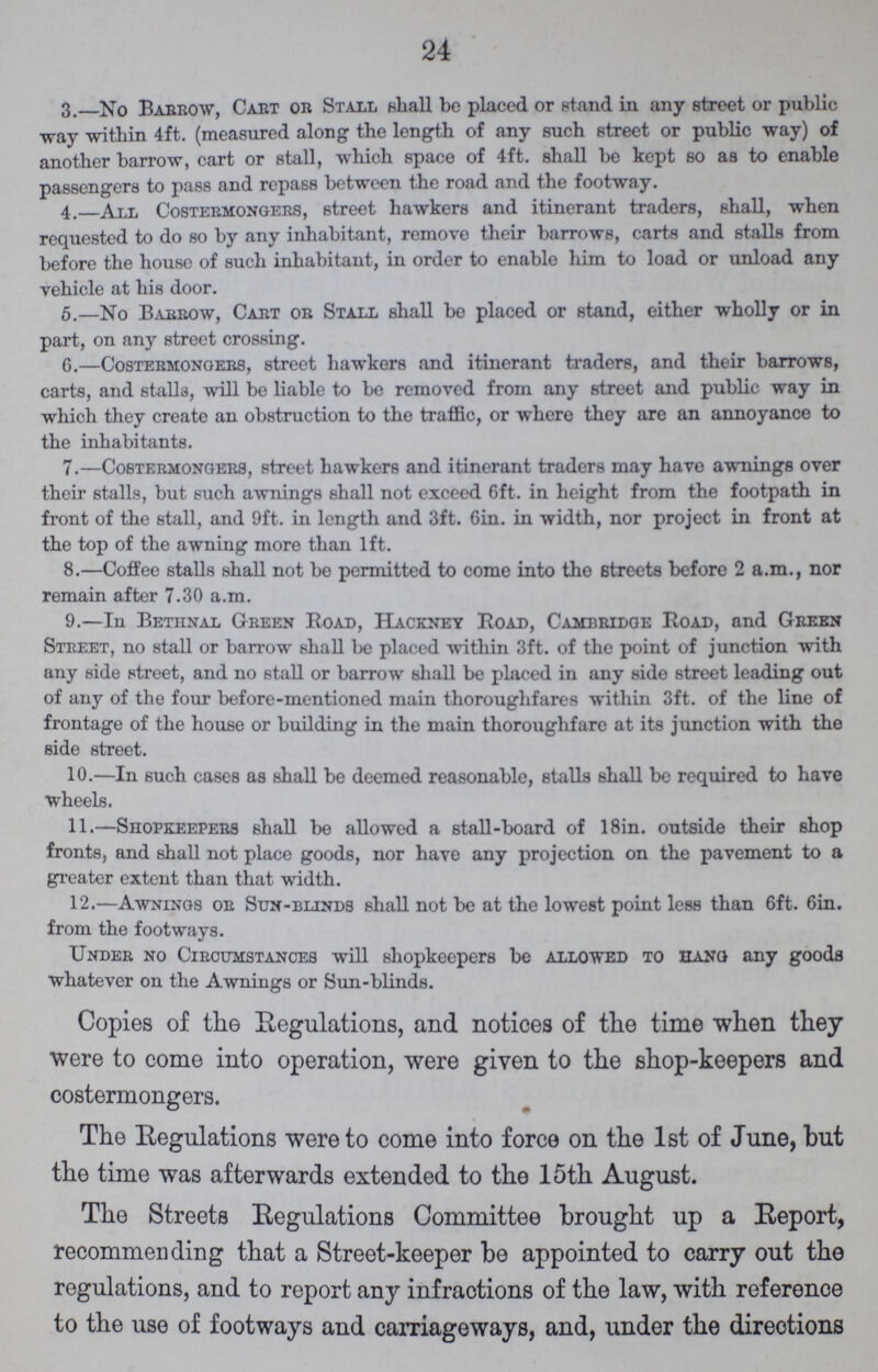 24 3 . No Barrow, Cart or Stall shall be placed or stand in any street or public way -within 4ft. (measured along the length of any such street or public way) of another barrow, cart or stall, which space of 4ft. shall be kept so as to enable passengers to pass and repass between the road and the footway. 4. All Costermongers, street hawkers and itinerant traders, shall, when requested to do so by any inhabitant, remove their barrows, carts and stalls from before the house of such inhabitant, in order to enable him to load or unload any vehicle at his door. 5.—No Barrow, Cart or Stall shall be placed or stand, either wholly or in part, on any street crossing. 6.—Costermongers, street hawkers and itinerant traders, and their barrows, carts, and stalla, will be liable to be removed from any street and public way in which they create an obstruction to the traffic, or where they are an annoyance to the inhabitants. 7.—Costermongers, street hawkers and itinerant traders may have awnings over their stalls, but such awnings shall not exceed 6ft. in height from the footpath in front of the stall, and 9ft. in length and 3ft. 6in. in width, nor project in front at the top of the awning more than 1ft. 8.—Coffee stalls shall not be permitted to come into the streets before 2 a.m., nor remain after 7.30 a.m. 9.—In Betiinal Green Road, Hackney Road, Cambridge Road, and Green Street, no stall or barrow shall be placed within 3ft. of the point of junction with any side street, and no stall or barrow shall be placed in any side street leading out of any of the four before-mentioned main thoroughfares within 3ft. of the line of frontage of the house or building in the main thoroughfare at its junction with the side street. 10.—In such cases as shall be deemed reasonable, Btalls shall be required to have wheels. 11.—Shopkeepers shall be allowed a stall-board of 18in. outside their shop fronts, and shall not place goods, nor have any projection on the pavement to a greater extent than that width. 12.—Awnings or Sun-blinds shall not be at the lowest point less than 6ft. 6in. from the footways. Under no Circumstances will shopkeepers be allowed to hang any goods whatever on the Awnings or Sun-blinds. Copies of the Regulations, and notices of the time when they were to come into operation, were given to the shop-keepers and costermongers. The Regulations were to come into force on the 1st of June, but the time was afterwards extended to the 15th August. The Streets Regulations Committee brought up a Report, recommending that a Street-keeper be appointed to carry out the regulations, and to report any infractions of the law, with reference to the use of footways and carriageways, and, under the directions