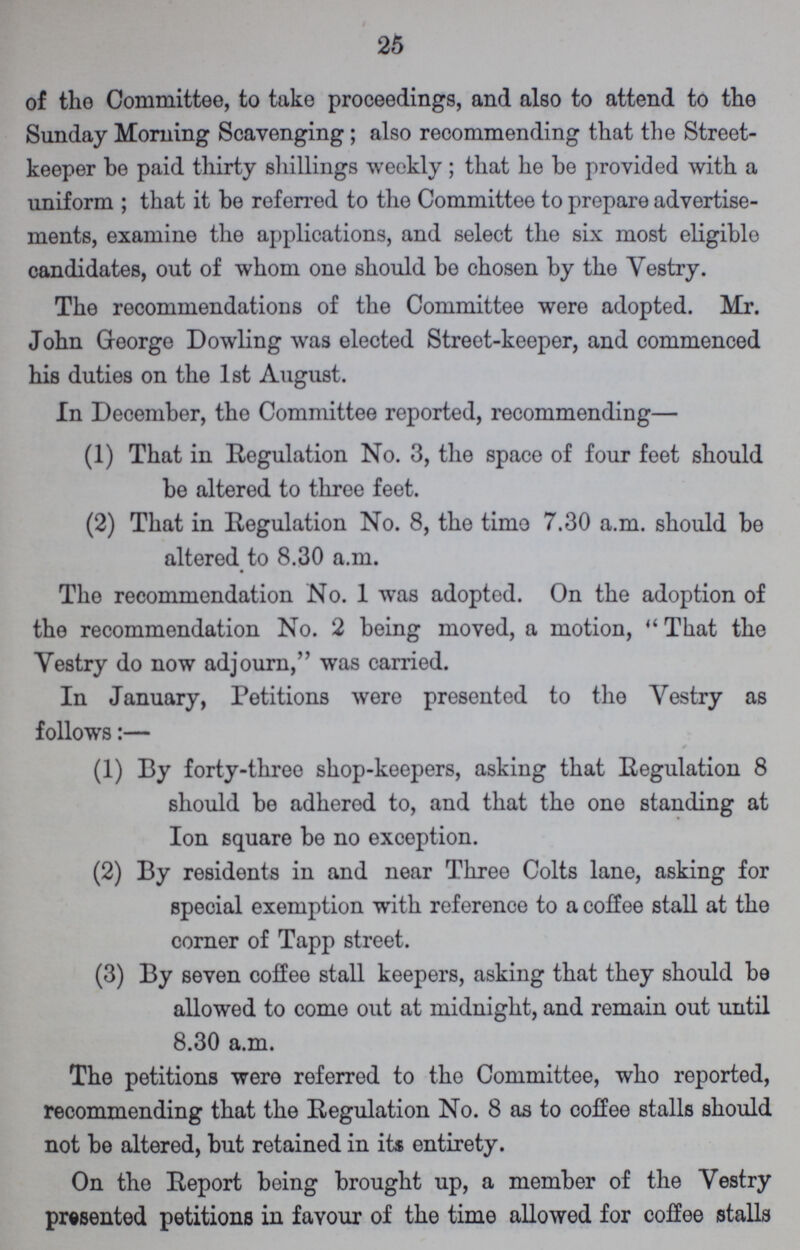 25 of the Committee, to take proceedings, and also to attend to the Sunday Morning Scavenging; also recommending that the Street keeper be paid thirty shillings weekly; that he be provided with a uniform; that it be referred to the Committee to prepare advertise ments, examine the applications, and select the six most eligible candidates, out of whom one should be chosen by the Vestry. The recommendations of the Committee were adopted. Mr. John Greorge Dowling was elected Street-keeper, and commenced his duties on the 1st August. In December, the Committee reported, recommending— (1) That in Regulation No. 3, the space of four feet should be altered to three feet. (2) That in Regulation No. 8, the timo 7.30 a.m. should be altered to 8.30 a.m. The recommendation No. 1 was adopted. On the adoption of the recommendation No. 2 being moved, a motion, That the Vestry do now adjourn, was carried. In January, Petitions were presented to the Vestry as follows:— (1) By forty-three shop-keepers, asking that Regulation 8 should be adhered to, and that the one standing at Ion square be no exception. (2) By residents in and near Three Colts lane, asking for special exemption with reference to a coffee stall at the corner of Tapp street. (3) By seven coffee stall keepers, asking that they should be allowed to come out at midnight, and remain out until 8.30 a.m. The petitions were referred to the Committee, who reported, recommending that the Regulation No. 8 as to coffee stalls should not be altered, but retained in its entirety. On the Report being brought up, a member of the Vestry presented petitions in favour of the time allowed for coffee stalls