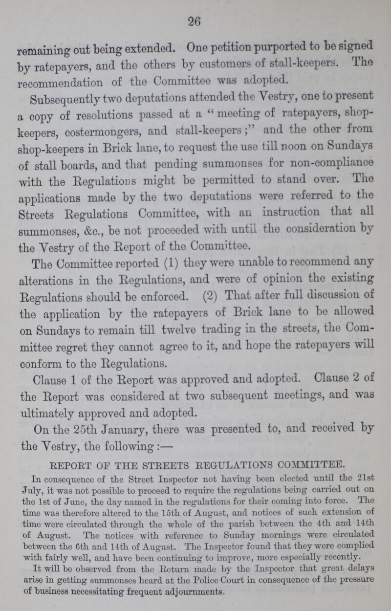 26 remaining out being extended. One petition purported to be signed by ratepayers, and the others by customers of stall-keepers. The recommendation of the Committee was adopted. Subsequently two deputations attended the Vestry, one to present a copy of resolutions passed at a meeting of ratepayers, shop keepers, costermongers, and stall-keepersand the other from shop-keepers in Brick lane, to request the use till noon on Sundays of stall boards, and that pending summonses for non-compliance with the Regulations might be permitted to stand over. The applications made by the two deputations were referred to the Streets Regulations Committee, with an instruction that all summonses, &c., be not proceeded with until the consideration by the Vestry of the Report of the Committee. The Committee reported (1) they were unable to recommend any alterations in the Regulations, and were of opinion the existing Regulations should be enforced. (2) That after full discussion of the application by the ratepayers of Brick lane to be allowed on Sundays to remain till twelve trading in the streets, the Com mittee regret they cannot agree to it, and hope the ratepayers will conform to the Regulations. Clause 1 of the Report was approved and adopted. Clause 2 of the Report was considered at two subsequent meetings, and was ultimately approved and adopted. On the 25th January, there was presented to, and received by the Vestry, the following:— REPORT OF THE STREETS REGULATIONS COMMITTEE. In consequence of the Street Inspector not having been elected until the 21st July, it was not possible to proceed to require the regulations being carried out on the 1st of June, the day named in the regulations for their coming into force. The time was therefore altered to the 15th of August, and notices of such extension of time were circulated through the whole of the parish between the 4 th and 14 th of August. The notices with reference to Sunday mornings were circulated between the 6th and 14th of August. The Inspector found that they were complied with fairly well, and have been continuing to improve, more especially recently. It will be observed from the Return made by the Inspector that great delays arise in getting summonses heard at the Police Court in consequence of the pressure of business necessitating frequent adjournments.