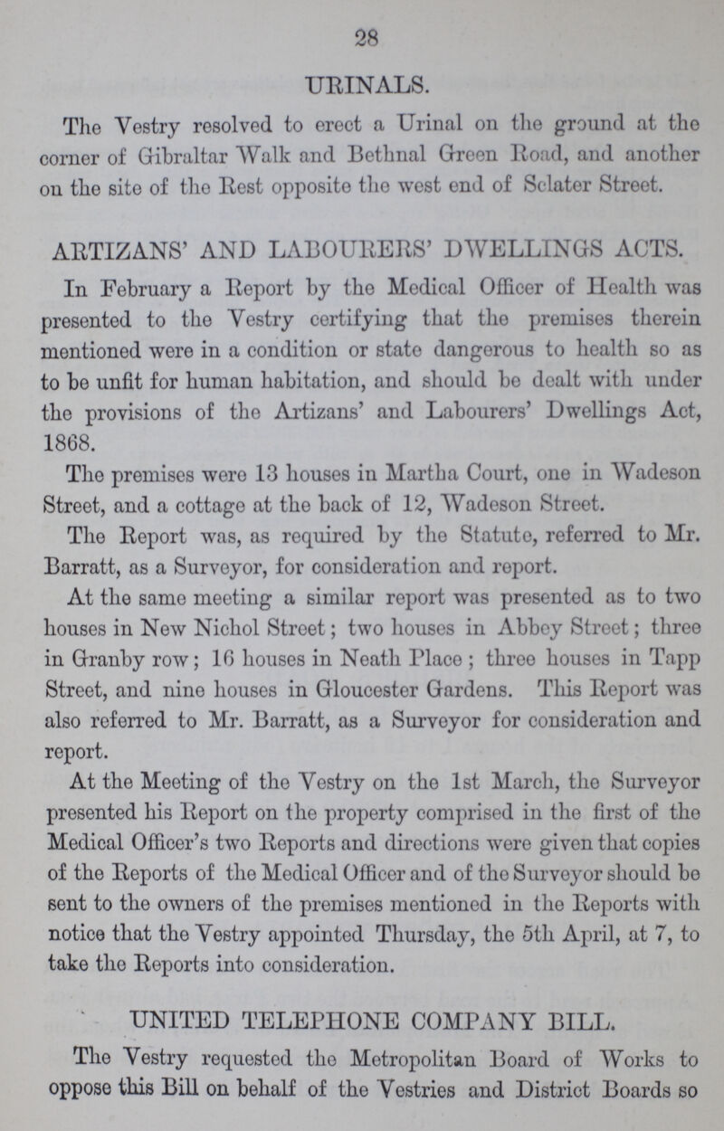 28 URINALS. The Vestry resolved to erect a Urinal on the ground at the corner of Gibraltar Walk and Bethnal Green Road, and another on the site of the Rest opposite the west end of Sclater Street. ARTIZANS' AND LABOURERS' DWELLINGS ACTS. In February a Report by the Medical Officer of Health was presented to the Vestry certifying that the premises therein mentioned were in a condition or state dangerous to health so as to be unfit for human habitation, and should bo dealt with under the provisions of the Artizans' and Labourers' Dwellings Act, 1868. The premises were 13 houses in Martha Court, one in Wadeson Street, and a cottage at the back of 12, Wadeson Street. The Report was, as required by the Statute, referred to Mr. Barratt, as a Surveyor, for consideration and roport. At the same meeting a similar report was presented as to two houses in New Nichol Street; two houses in Abbey Street; three in Granby row; 10 houses in Neath Place ; three houses in Tapp Street, and nine houses in Gloucester Gardens. This Report was also referred to Mr. Barratt, as a Surveyor for consideration and report. At the Meeting of the Vestry on the 1st March, the Surveyor presented his Report on the property comprised in the first of the Medical Officer's two Reports and directions were given that copies of the Reports of the Medical Officer and of tho Surveyor should bo sent to the owners of the premises mentioned in the Reports with notice that the Vestry appointed Thursday, the 5th April, at 7, to take the Reports into consideration. UNITED TELEPHONE COMPANY BILL. The Vestry requested tho Metropolitan Board of Works to oppose this Bill on behalf of the Vestries and District Boards so
