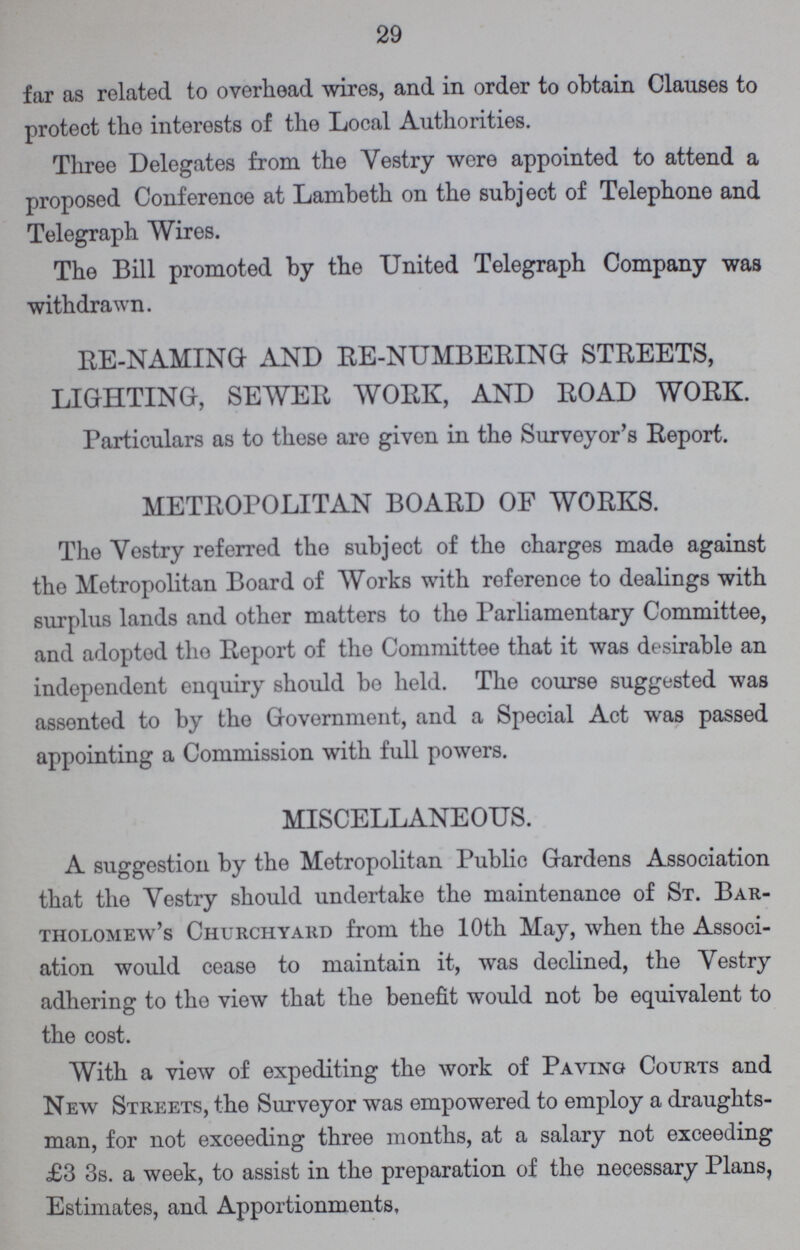 29 far as related to overhead wires, and in order to obtain Clauses to protect tho interests of the Local Authorities. Three Delegates from the Vestry were appointed to attend a proposed Conference at Lambeth on the subject of Telephone and Telegraph Wires. The Bill promoted by the United Telegraph Company was withdrawn. RE-NAMING AND RE-NUMBERING STREETS, LIGHTING, SEWER WORK, AND ROAD WORK. Particulars as to these are given in the Surveyor's Report. METROPOLITAN BOARD OF WORKS. The Vestry referred the subject of the charges made against tho Metropolitan Board of Works with reference to dealings with surplus lands and other matters to the Parliamentary Committee, and adopted tho Report of the Committee that it was desirable an independent enquiry should be held. The course suggested was assented to by tho Government, and a Special Act was passed appointing a Commission with full powers. MISCELLANEOUS. A suggestion by the Metropolitan Public Gardens Association that the Vestry should undertake the maintenance of St. Bar tholomew's Churchyard from the 10th May, when the Associ ation would cease to maintain it, was declined, the Vestry adhering to the view that the benefit would not be equivalent to the cost. With a view of expediting the work of Paving Courts and New Streets, the Surveyor was empowered to employ a draughts man, for not exceeding three months, at a salary not exceeding £3 3s. a week, to assist in the preparation of the necessary Plans, Estimates, and Apportionments,