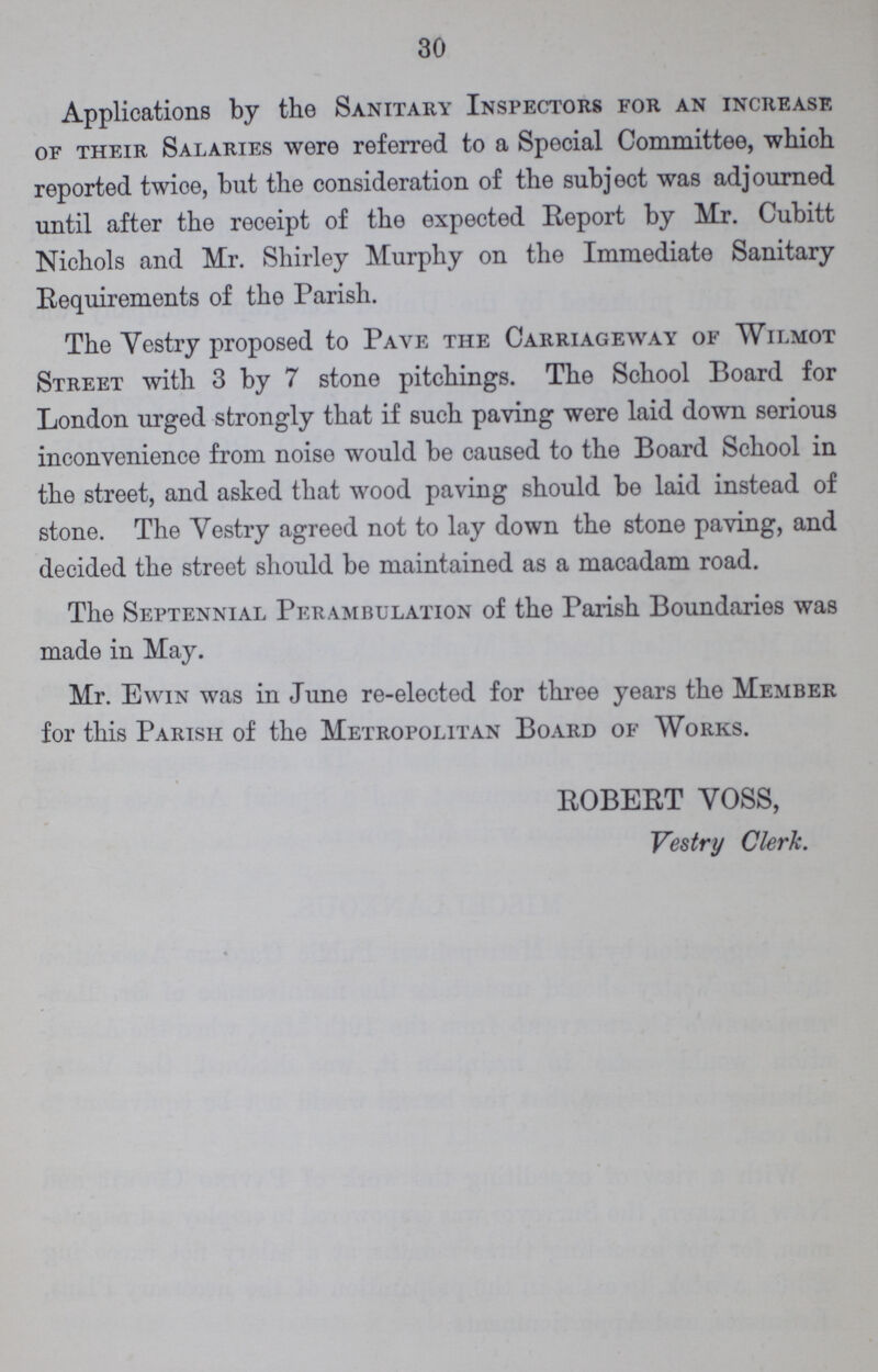 30 Applications by the Sanitary Inspectors for an increase of their Salaries were referred to a Special Committee, which reported twice, but the consideration of the subject was adjourned until after the receipt of the expected Report by Mr. Cubitt Nichols and Mr. Shirley Murphy on the Immediate Sanitary Requirements of tho Parish. The Vestry proposed to Pave the Carriageway of Wilmot Street with 3 by 7 stone pitchings. The School Board for London urged strongly that if such paving were laid down serious inconvenience from noise would be caused to the Board School in the street, and asked that wood paving should be laid instead of stone. The Yestry agreed not to lay down the stone paving, and decided the street should be maintained as a macadam road. The Septennial Perambulation of the Parish Boundaries was made in May. Mr. Ewin was in June re-elected for three years the Member for this Parish of the Metropolitan Board of Works. ROBERT VOSS, Vestry Clerk.