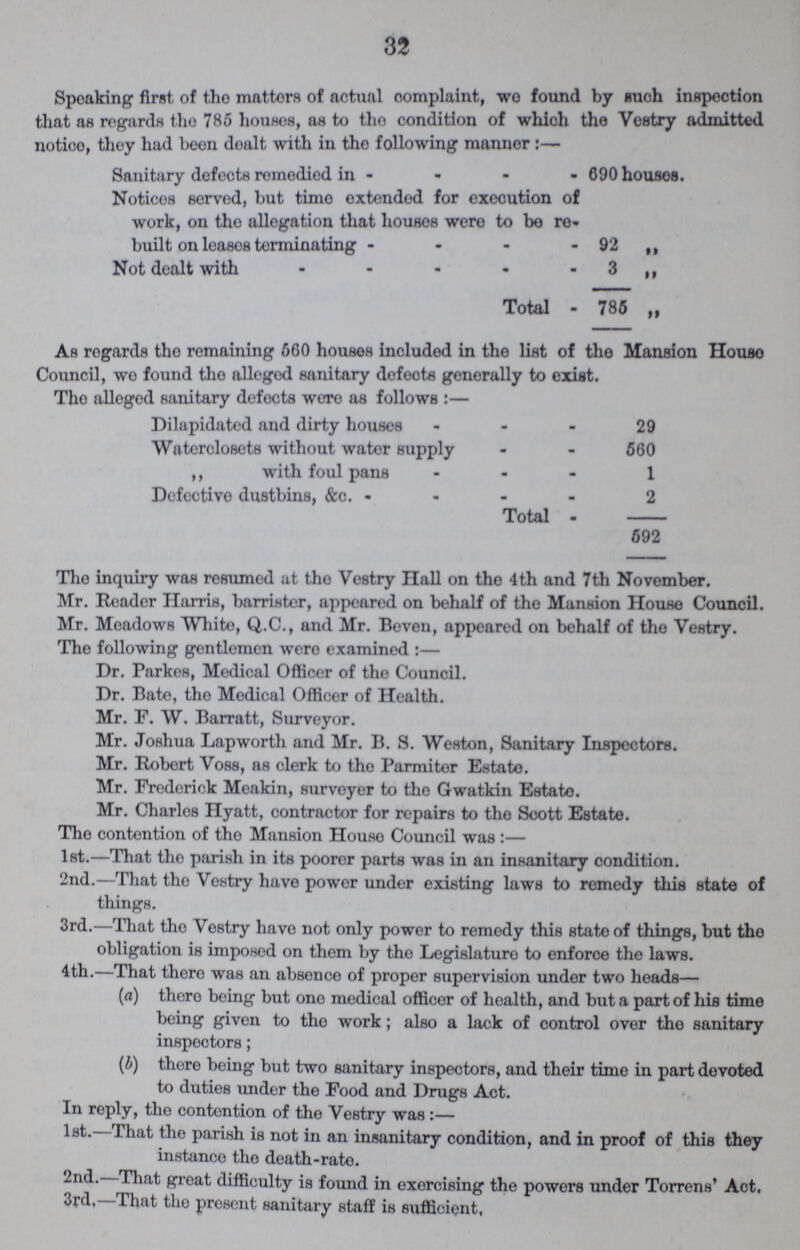 32 Speaking first of the matters of actual complaint, wo found by such inspection that as regards the 785 houses, as to the condition of which the Vestry admitted notice, they had been dealt with in tho following manner:— Sanitary defects remedied in 690 houses. Notices served, but time extended for execution of work, on the allegation that houses were to be re built on leases terminating 92 ,, Not dealt with 3 ,, Total 785 „ As regards the remaining 660 houses included in the list of the Mansion House Council, wo found the alleged sanitary defects generally to exist. The alleged sanitary defects were as follows:— Dilapidated and dirty houses 29 Waterclosets without water supply 560 ,, with foul pans 1 Defective dustbins, &c. 2 Total 592 The inquiry was resumed at the Vestry Hall on the 4th and 7th November. Mr. Reader Harris, barrister, appeared on behalf of the Mansion House Council. Mr. Meadows White, Q.C., and Mr. Beveu, appeared on behalf of the Vestry. The following gentlemen were examined:— Dr. Parkes, Medical Officer of the Council. Dr. Bate, the Medical Officer of Health. Mr. F. W. Barratt, Surveyor. Mr. Joshua Lapworth and Mr. B. S. Weston, Sanitary Inspectors. Mr. Robert Voss, as clerk to tho Parmiter Estate. Mr. Frederick Meakin, surveyer to the Gwatkin Estate. Mr. Charles Hyatt, contractor for repairs to the Scott Estate. The contention of the Mansion House Council was :— 1st.—That the parish in its poorer parts was in an insanitary condition. 2nd.—That the Vestry have power under existing laws to remedy this state of things. 3rd.—That the Vestry have not only power to remedy this state of things, but the obligation is imposed on them by the Legislature to enforce the laws. 4th.—That there was an absence of proper supervision under two heads— (a) there being but one medical officer of health, and but a part of his time being given to the work; also a lack of control over the sanitary inspectors; (b) there being but two sanitary inspectors, and their time in part devoted to duties under the Food and Drugs Act. In reply, the contention of the Vestry was:— 1st. That the parish is not in an insanitary condition, and in proof of this they instance the death-rate. 2ndl. That great difficulty is found in exercising the powers under Torrens' Act. 3rd, That the present sanitary staff is sufficient,