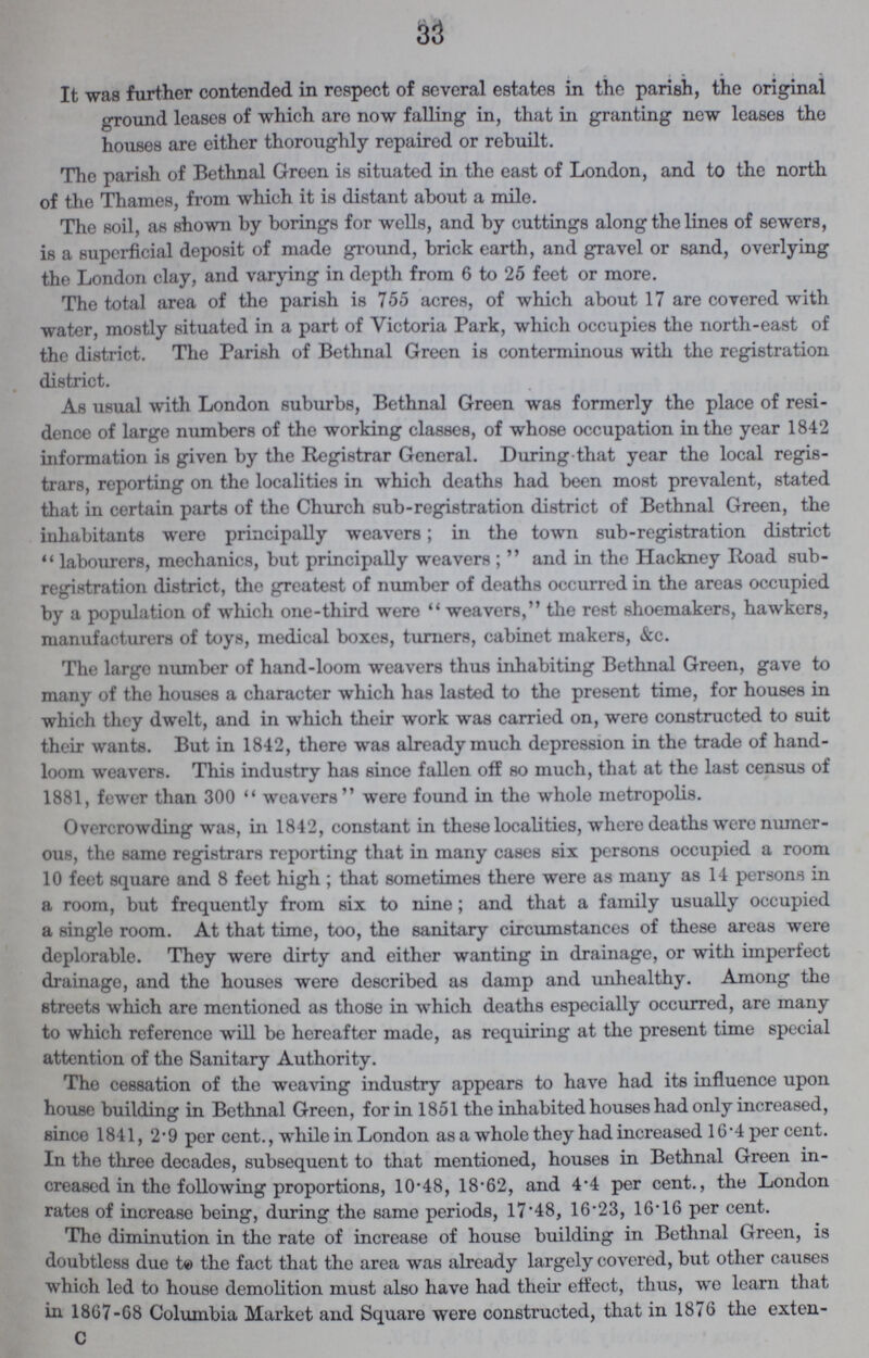 33 It was further contended in respect of several estates in the parish, the original ground leases of which are now falling in, that in granting new leases the houses are either thoroughly repaired or rebuilt. The parish of Bethnal Green is situated in the east of London, and to the north of the Thames, from which it is distant about a mile. The soil, as shown by borings for wells, and by cuttings along the lines of sewers, is a superficial deposit of made ground, brick earth, and gravel or sand, overlying the London clay, and varying in depth from 6 to 25 feet or more. The total area of the parish is 755 acres, of which about 17 are covered with water, mostly situated in a part of Victoria Park, which occupies the north-east of the district. The Parish of Bethnal Green is conterminous with the registration district. As usual with London suburbs, Bethnal Green was formerly the place of resi dence of large numbers of the working classes, of whose occupation in the year 1842 information is given by the Registrar General. During that year the local regis trars, reporting on the localities in which deaths had been most prevalent, stated that in certain parts of the Church sub-registration district of Bethnal Green, the inhabitants were principally weavers; in the town sub-registration district labourers, mechanics, but principally weavers; and in the Hackney Road sub registration district, the greatest of number of deaths occurred in the areas occupied by a population of which one-third were weavers, the rest shoemakers, hawkers, manufacturers of toys, medical boxes, turners, cabinet makers, &c. The large number of hand-loom weavers thus inhabiting Bethnal Green, gave to many of the houses a character which has lasted to the present time, for houses in which they dwelt, and in which their work was carried on, were constructed to suit their wants. But in 1842, there was already much depression in the trade of hand loom weavers. This industry has since fallen off so much, that at the last census of 1881, fewer than 300  weavers  were found in the whole metropolis. Overcrowding was, in 1842, constant in these localities, where deaths were numer ous, the same registrars reporting that in many cases six persons occupied a room 10 feet square and 8 feet high; that sometimes there were as many as 14 persons in a room, but frequently from six to nine; and that a family usually occupied a single room. At that time, too, the sanitary circumstances of these areas were deplorable. They were dirty and either wanting in drainage, or with imperfect drainage, and the houses were described as damp and unhealthy. Among the streets which are mentioned as those in which deaths especially occurred, are many to which reference will be hereafter made, as requiring at the present time special attention of the Sanitary Authority. The cessation of the weaving industry appears to have had its influence upon house building in Bethnal Green, for in 1851 the inhabited houses had only increased, since 1841, 2.9 per cent., while in London as a whole they had increased 16.4 per cent. In the three decades, subsequent to that mentioned, houses in Bethnal Green in creased in the following proportions, 10.48, 18.62, and 4.4 per cent., the London rates of increase being, during the same periods, 17.48, 16.23, 16.16 per cent. The diminution in the rate of increase of house building in Bethnal Green, is doubtless due to the fact that the area was already largely covered, but other causes which led to house demolition must also have had their effect, thus, wo learn that in 1867-68 Columbia Market and Square were constructed, that in 1876 the extension C