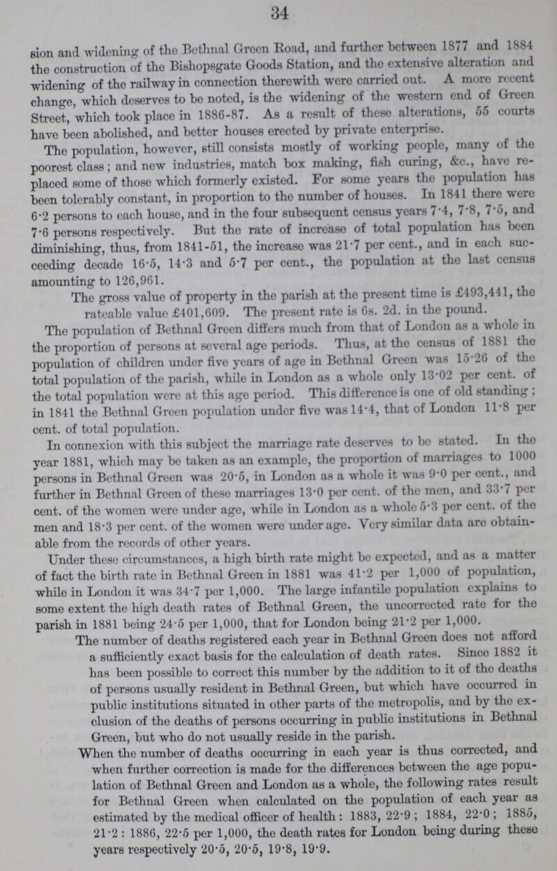 34 and widening of the Bethnal Green Road, and further between 1877 and 1884 the construction of the Bishopsgate Goods Station, and the extensive alteration and widening of the railway in connection therewith were carried out. A more recent change, which deserves to be noted, is the widening of the western end of Green Street, which took place in 1886-87. As a result of these alterations, 55 courts have been abolished, and better houses erected by private enterprise. The population, however, still consists mostly of working people, many of the poorest class; and new industries, match box making, fish curing, &c., have re placed some of those which formerly existed. For some years the population has been tolerably constant, in proportion to the number of houses. In 1841 there were 6.2 persons to each house, and in the four subsequent census years 7.4, 7.8, 7.5, and 7.6 persons respectively. But the rate of increase of total population has been diminishing, thus, from 1841-51, the increase was 21.7 per cent., and in each suc ceeding decade 16.5, 14.3 and 5.7 per cent., the population at the last census amounting to 126,961. The gross value of property in the parish at the present time is £493,441, the rateable value £401,609. The present rate is 6s. 2d. in the pound. The population of Bethnal Green differs much from that of London as a whole in the proportion of persons at several age periods. Thus, at the census of 1881 the population of children under five years of age in Bethnal Green was 15.26 of the total population of the parish, while in London as a whole only 13.02 per cent, of the total population were at this age period. This difference is one of old standing; in 1841 the Bethnal Green population under five was 14.4, that of London 11.8 per cent. of total population. In connexion with this subject the marriage rate deserves to be stated. In the year 1881, which may be taken as an example, the proportion of marriages to 1000 persons in Bethnal Green was 20.5, in London as a whole it was 9.0 per cent., and further in Bethnal Green of these marriages 13.0 per cent. of the men, and 33.7 per cent. of the women were under age, while in London as a whole 5.3 per cent, of the men and 18.3 per cent. of the women were underage. Very similar data are obtain able from the records of other years. Under these circumstances, a high birth rate might bo expected, and as a matter of fact the birth rate in Bethnal Green in 1881 was 41.2 per 1,000 of population, while in London it was 34.7 per 1,000. The large infantile population explains to some extent the high death rates of Bethnal Green, the uncorrected rate for the parish in 1881 being 24.5 per 1,000, that for London being 21.2 per 1,000. The number of deaths registered each year in Bethnal Green does not afford a sufficiently exact basis for the calculation of death rates. Since 1882 it has been possible to correct this number by the addition to it of tho deaths of persons usually resident in Bethnal Green, but which have occurred in public institutions situated in other parts of the metropolis, and by the ex clusion of the deaths of persons occurring in public institutions in Bethnal Green, but who do not usually reside in the parish. When the number of deaths occurring in each year is thus corrected, and when further correction is made for the differences between the age popu lation of Bethnal Green and London as a whole, the following rates result for Bethnal Green when calculated on the population of each year as estimated by the medical officer of health: 1883, 22.9; 1884, 22.0; 1885, 21.2: 1886, 22.5 per 1,000, the death rates for London being during theso years respectively 20.5, 20.5, 19.8, 19.9.