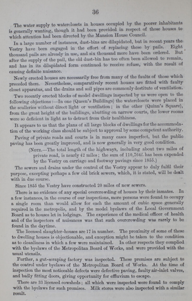 36 The water supply to waterclosets in houses occupied by the poorer inhabitants is generally wanting, though it had been provided in respect of those houses to which attention had been directed by the Mansion House Council. In a large number of instances, dust-bins are dilapidated, but in recent years the Vestry have been engaged in the effort of replacing these by pails. Eight thousand pails are already in use, and six thousand more have been ordered. But after the supply of the pail, the old dust-bin has too often been allowed to remain, and has in its dilapidated form continued to receive refuse, with the result of causing definite nuisance. Newly erected houses are necessarily free from many of the faults of those which preceded them. Nevertheless, comparatively recent houses are fitted with faulty closet apparatus, and the drains and soil pipes are commonly destitute of ventilation. Two recently erected blocks of model dwellings inspected by us were open to tho following objections:—In one (Queen's Buildings) the watcrclosets were placed in the sculleries without direct light or ventilation; in the other (Quinn's Square), from the great height of the buildings, abutting on narrow courts, the lower rooms were so deficient in light as to detract from their healthiness. It appears to us that the plans of all large blocks of dwellings for the accommoda tion of the working class should be subject to approval by some competent authority. Paving of private roads and courts is in many cases imperfect, but the public paving has been greatly improved, and is now generally in very good condition. (Note.—The total length of the highways, including about two miles of private road, is nearly 42 miles; the sum of 110,764l. has been expended by the Vestry on carriage and footway pavings since 1855.) The sewers and drains under the control of the Vestry appear to duly fulfil their purpose, excepting perhaps a few old brick sewers, which, it is stated, will be dealt with in due course. Since 1855 the Vestry have constructed 20 miles of new sewers. There is no evidence of any special overcrowding of houses by their inmates. In a few instances, in the course of our inspections, more persons were found to occupy a single room than would allow for each the amount of cubic space generally required in the metropolis, and by the model byelaws of the Local Government Board as to houses let in lodgings. The experience of the medical officer of health and of the inspectors of nuisances was that such overcrowding was rarely to be found in the daytime. The licensed slaughter-houses are 17 in number. The proximity of some of these to dwelling houses is objectionable, and exception might be taken to the condition as to cleanliness in which a few were maintained. In other respects they complied with the byelaws of the Metropolitan Board of Works, and were provided with tho usual utensils. Further, a gut-scraping factory was inspected. These premises are subject to the control under byelaws of the Metropolitan Board of Works. At the time of inspection the most noticeable defects were defective paving, faulty air-inlet valves, and badly fitting doors, giving opportunity for effluvium to escape. There are 33 licensed cowsheds ; all which were inspected were found to comply with the byelaws for such premises. Milk stores were also inspected with a similar result.