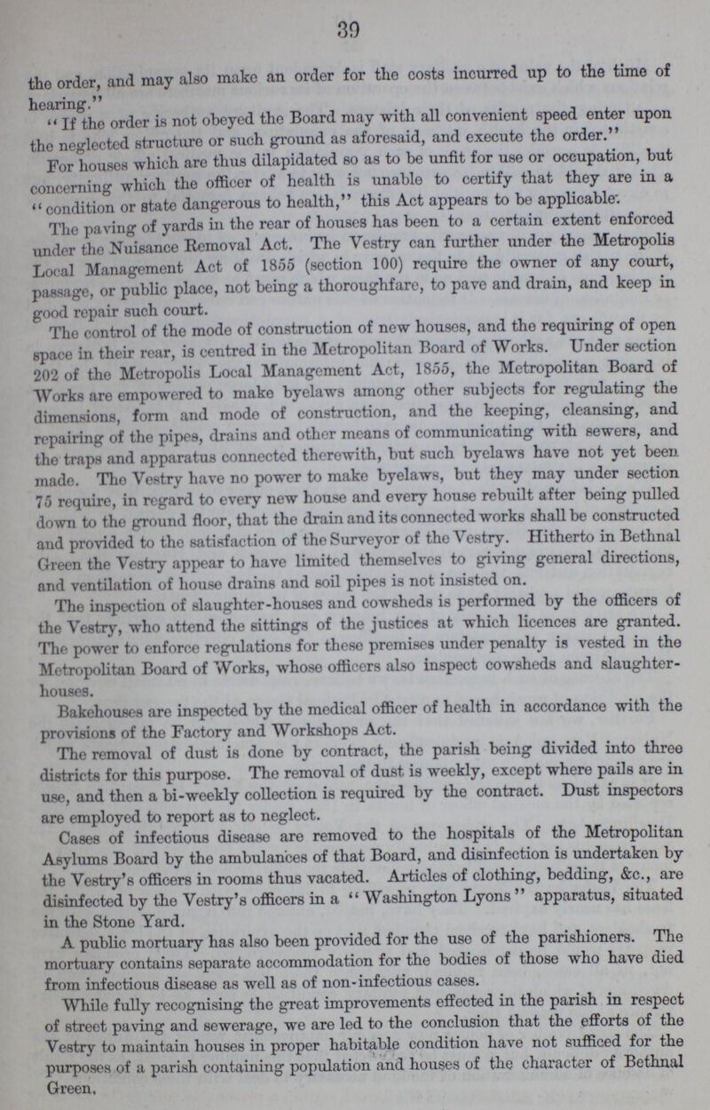 30 the order, and may also make an order for the costs incurred up to the time of hearing. if the order is not obeyed the Board may with all convenient speed enter upon the neglected structure or such ground as aforesaid, and execute the order. For houses which are thus dilapidated so as to be unfit for use or occupation, but concerning which the officer of health is unable to certify that they are in a condition or state dangerous to health, this Act appears to be applicable. The paving of yards in the rear of houses has been to a certain extent enforced under the Nuisance Removal Act. The Vestry can further under the Metropolis Local Management Act of 1855 (section 100) require the owner of any court, passage, or public place, not being a thoroughfare, to pave and drain, and keep in good repair such court. Tho control of tho mode of construction of new houses, and tho requiring of open space in their rear, is centred in the Metropolitan Board of Works. Under section 202 of the Metropolis Local Management Act, 1855, the Metropolitan Board of Works are empowered to make byelaws among other subjects for regulating the dimensions, form and mode of construction, and the keeping, cleansing, and repairing of the pipes, drains and other means of communicating with sewers, and the traps and apparatus connected therewith, but such byelaws have not yet been made. Tho Vestry have no power to make byelaws, but they may under section 75 require, in regard to every new house and every house rebuilt after being pulled down to the ground floor, that the drain and its connected works shall be constructed and provided to the satisfaction of the Surveyor of the Vestry. Hitherto in Bethnal Green the Vestry appear to have limited themselves to giving general directions, and ventilation of house drains and soil pipes is not insisted on. The inspection of slaughter-houses and cowsheds is performed by the officers of the Vestry, who attend the sittings of the justices at which licences are granted. The power to enforce regulations for these premises under penalty is vested in the Metropolitan Board of Works, whose officers also inspect cowsheds and slaughter houses. Bakehouses are inspected by the medical officer of health in accordance with the provisions of the Factory and Workshops Act. The removal of dust is done by contract, the parish being divided into three districts for this purpose. The removal of dust is weekly, except where pails are in use, and then a bi-weekly collection is required by the contract. Dust inspectors are employed to report as to neglect. Cases of infectious disease are removed to the hospitals of the Metropolitan Asylums Board by the ambulances of that Board, and disinfection is undertaken by the Vestry's officers in rooms thus vacated. Articles of clothing, bedding, &c., are disinfected by tho Vestry's officers in a Washington Lyons apparatus, situated in the Stone Yard. A public mortuary has also been provided for the use of the parishioners. The mortuary contains separate accommodation for the bodies of those who have died from infectious disease as well as of non-infectious cases. While fully recognising the great improvements effected in the parish in respect of street paving and sewerage, we are led to the conclusion that the efforts of the Vestry to maintain houses in proper habitable condition have not sufficed for the purposes of a parish containing population and houses of the character of Bethnal Green.