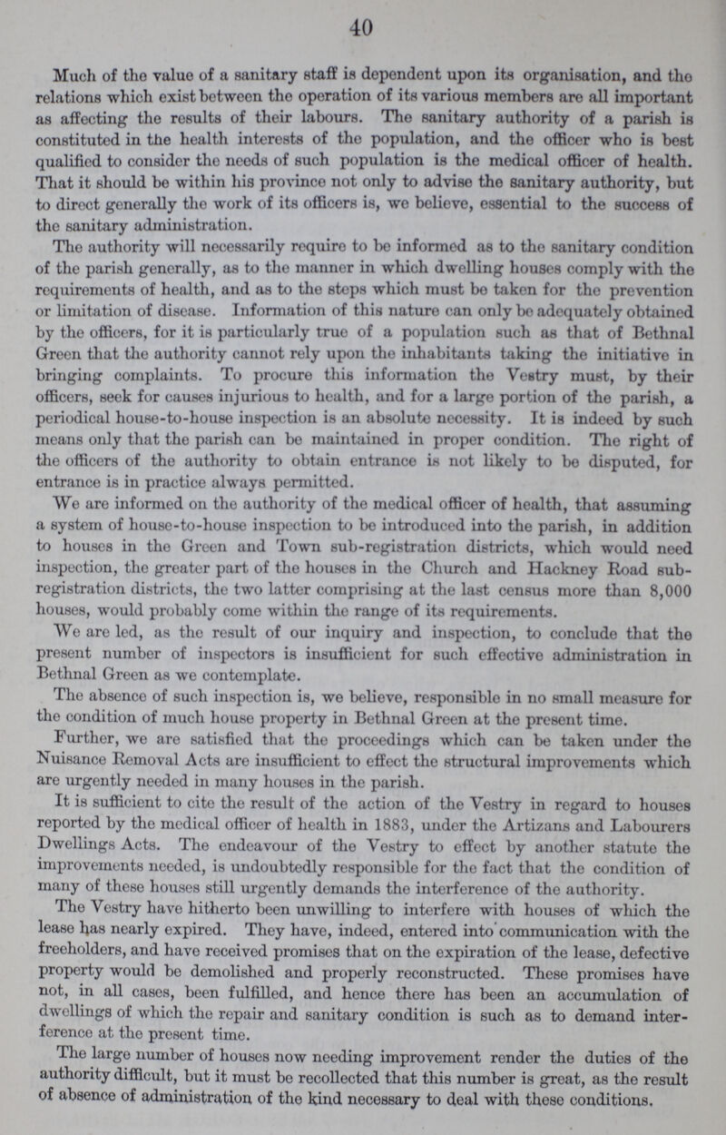 40 Much of the value of a sanitary staff is dependent upon its organisation, and the relations which exist between the operation of its various members are all important as affecting the results of their labours. The sanitary authority of a parish is constituted in the health interests of the population, and the officer who is best qualified to consider the needs of such population is the medical officer of health. That it should be within his province not only to advise the sanitary authority, but to direct generally the work of its officers is, we believe, essential to the success of the sanitary administration. The authority will necessarily require to be informed as to the sanitary condition of the parish generally, as to the manner in which dwelling houses comply with the requirements of health, and as to the steps which must be taken for the prevention or limitation of disease. Information of this nature can only be adequately obtained by the officers, for it is particularly true of a population such as that of Bethnal Green that the authority cannot rely upon the inhabitants taking the initiative in bringing complaints. To procure this information the Vestry must, by their officers, seek for causes injurious to health, and for a large portion of the parish, a periodical house-to-house inspection is an absolute necessity. It is indeed by such means only that the parish can be maintained in proper condition. Tho right of the officers of the authority to obtain entrance is not likely to be disputed, for entrance is in practice always permitted. We are informed on the authority of the medical officer of health, that assuming a system of house-to-house inspection to be introduced into the parish, in addition to houses in the Green and Town sub-registration districts, which would need inspection, the greater part of the houses in the Church and Hackney Road sub registration districts, the two latter comprising at the last census more than 8,000 houses, would probably come within the range of its requirements. We are led, as the result of our inquiry and inspection, to conclude that the present number of inspectors is insufficient for such effective administration in Bethnal Green as we contemplate. The absence of such inspection is, we believe, responsible in no small measure for the condition of much house property in Bethnal Green at the present time. Further, we are satisfied that the proceedings which can be taken under the Nuisance Removal Acts are insufficient to effect the structural improvements which are urgently needed in many houses in the parish. It is sufficient to cite the result of the action of the Vestry in regard to houses reported by the medical officer of health in 1883, under the Artizans and Labourers Dwellings Acts. The endeavour of the Vestry to effect by another statute the improvements needed, is undoubtedly responsible for the fact that the condition of many of these houses still urgently demands the interference of the authority. The Vestry have hitherto been unwilling to interfere with houses of which the lease has nearly expired. They have, indeed, entered into communication with the freeholders, and have received promises that on the expiration of the lease, defective property would be demolished and properly reconstructed. These promises have not, in all cases, been fulfilled, and hence there has been an accumulation of dwellings of which the repair and sanitary condition is such as to demand inter ference at the present time. The largo number of houses now needing improvement render the duties of the authority difficult, but it must bo recollected that this number is great, as the result of absence of administration of the kind necessary to deal with these conditions.