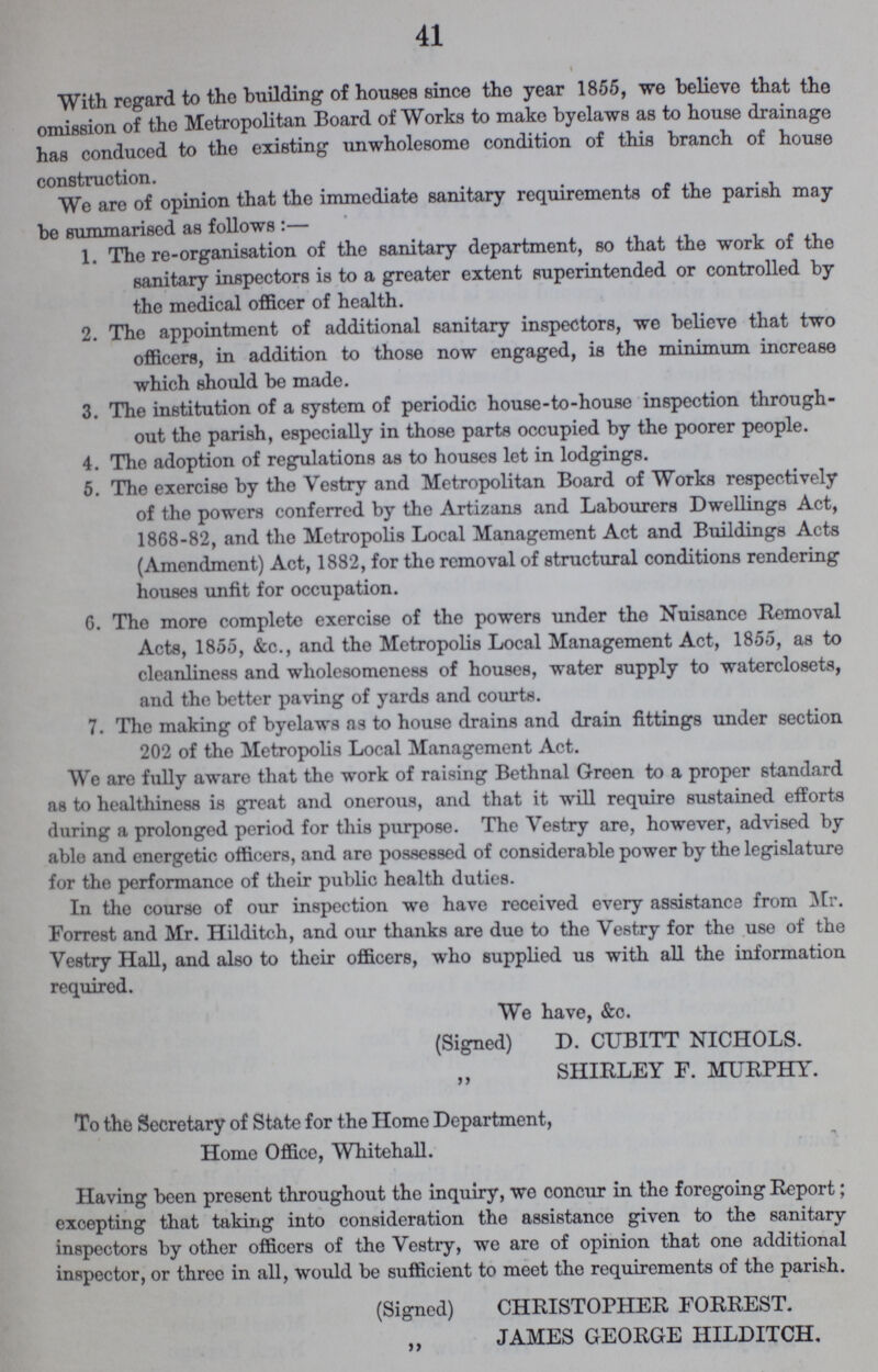 41 With regard to the building of houses since tho year 1855, we believe that the omission of the Metropolitan Board of Works to make byelaws as to house drainage has conduced to the existing unwholesome condition of this branch of house construction. We are of opinion that the immediate sanitary requirements of the parish may be summarised as follows :— 1. The re-organisation of the sanitary department, so that the work of the sanitary inspectors is to a greater extent superintended or controlled by the medical officer of health. 2. The appointment of additional sanitary inspectors, we believe that two officers, in addition to those now engaged, is the minimum increase which should be made. 3. The institution of a system of periodic house-to-house inspection through¬ out the parish, especially in those parts occupied by the poorer people. 4. The adoption of regulations as to houses let in lodgings. 5. The exercise by the Vestry and Metropolitan Board of Works respectively of the powers conferred by the Artizans and Labourers Dwellings Act, 1868-82, and the Metropolis Local Management Act and Buildings Acts (Amendment) Act, 1882, for tho removal of structural conditions rendering houses unfit for occupation. 6. Tho more complete exercise of the powers under the Nuisance Removal Acts, 1855, &c., and the Metropolis Local Management Act, 1855, as to cleanliness and wholesomeness of houses, water supply to waterclosets, and the better paving of yards and courts. 7. The making of byelaws as to house drains and drain fittings under section 202 of the Metropolis Local Management Act. We are fully aware that the work of raising Bethnal Green to a proper standard as to healthiness is great and onerous, and that it will require sustained efforts during a prolonged period for this purpose. The Vestry are, however, advised by able and energetic officers, and are possessed of considerable power by the legislature for the performance of their public health duties. In the course of our inspection we have received every assistance from Mr. Forrest and Mr. Hilditch, and our thanks are due to the Vestry for the use of the Vestry Hall, and also to their officers, who supplied us with all the information required. We have, &c. (Signed) D. CUBITT NICHOLS. „ SHIRLEY F. MURPHY. To the Secretary of State for the Home Department, Home Office, Whitehall. Having been present throughout the inquiry, we concur in the foregoing Report; excepting that taking into consideration the assistance given to the sanitary inspectors by other officers of the Vestry, we are of opinion that one additional inspector, or three in all, would be sufficient to meet the requirements of the parish. (Signed) CHRISTOPHER FORREST. „ JAMES GEORGE HILDITCH.
