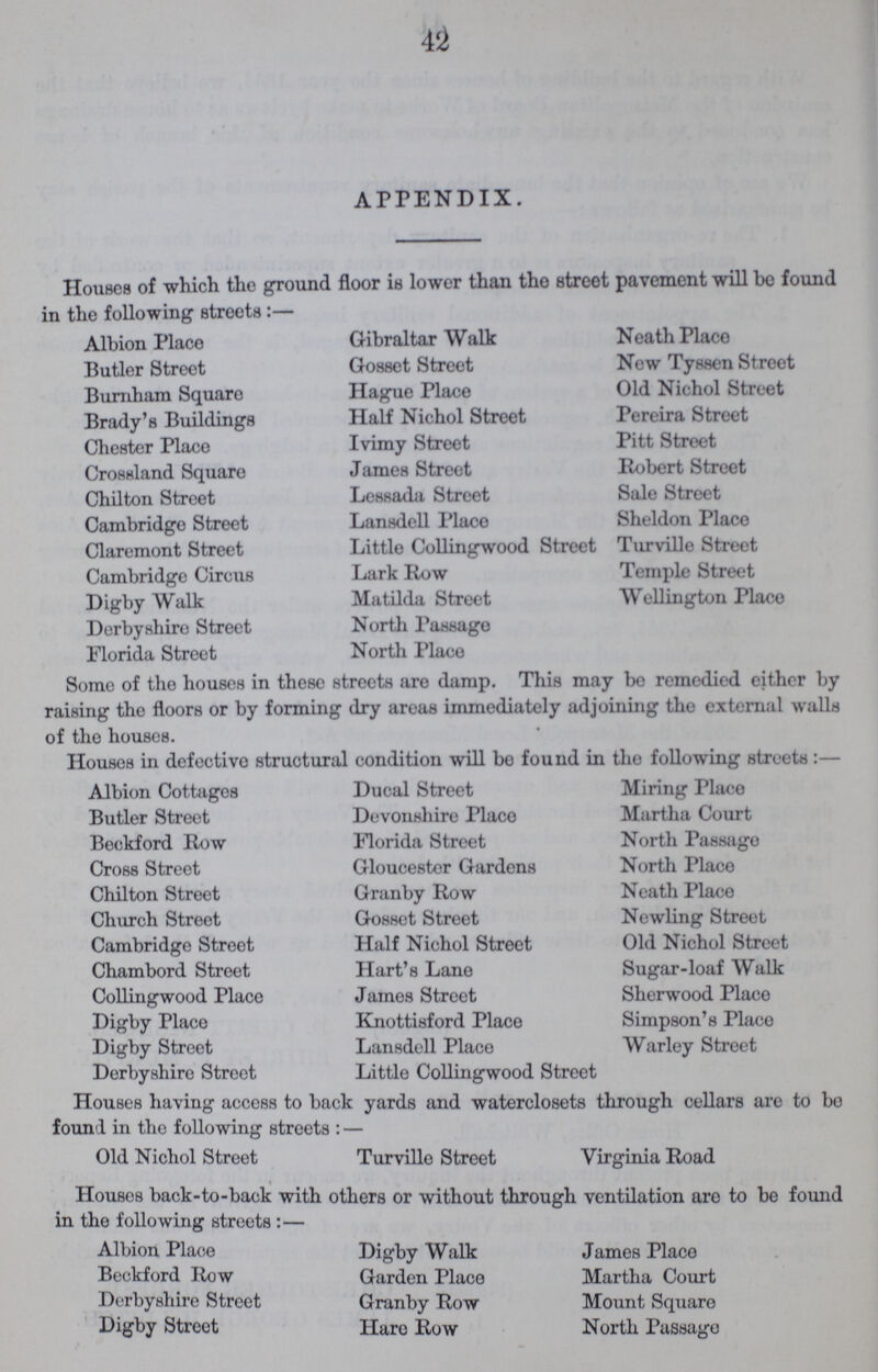 42 APPENDIX. Houses of which the ground floor is lower than the street pavement will be found in the following streets:- Albion Place Butler Street Burnham Square Brady's Buildings Chester Place Crossland Square Chilton Street Cambridge Street Claremont Street Cambridge Circus Digby Walk Derbyshire Street Florida Street Glbrlaltar walk Gosset Street Hague Place Half Nichol Street Ivimy Street James Street Lessada Street Lansdell Place Little Collingwood Street Lark Row Matilda Street North Passage North Place Neath Place New Tyssen Street Old Nichol Street Pereira Street Pitt Street Robert Street Sale Street Sheldon Place Turville Street Temple Street Wellington Place Some of the houses in these streets are damp. This may be remedied either by raising the floors or by forming dry areas immediately adjoining the external walls of the houses. Houses in defective structural condition will be found in the following streets:- Albion Cottages Butler Street Beckford Row Cross Street Chilton Street Church Street Cambridge Street Chambord Street Collingwood Place Digby Place Digby Street Derbyshire Street Ducal Street Devonshire Place Florida Street Gloucester Gardens Granby Row Gosset Street Half Nichol Street Hart's Lane James Street Knottisford Place Lansdell Place Little Collingwood Street Miring Place Martha Court North Passago North Place Neath Placo Newling Street Old Nichol Street Sugar-loaf Walk Sherwood Place Simpson's Place Warley Street Houses having access to back yards and waterclosets through cellars are to be found in the following streets:- Old Nichol Street Turville Street Virginia Road Houses back-to-back with others or without through ventilation are to be found in the following streets:- Albion Place Beckford Row Derbyshire Street Digby Street Digby Walk Garden Place Granby Row Hare Row James Place Martha Court Mount Square North Passage