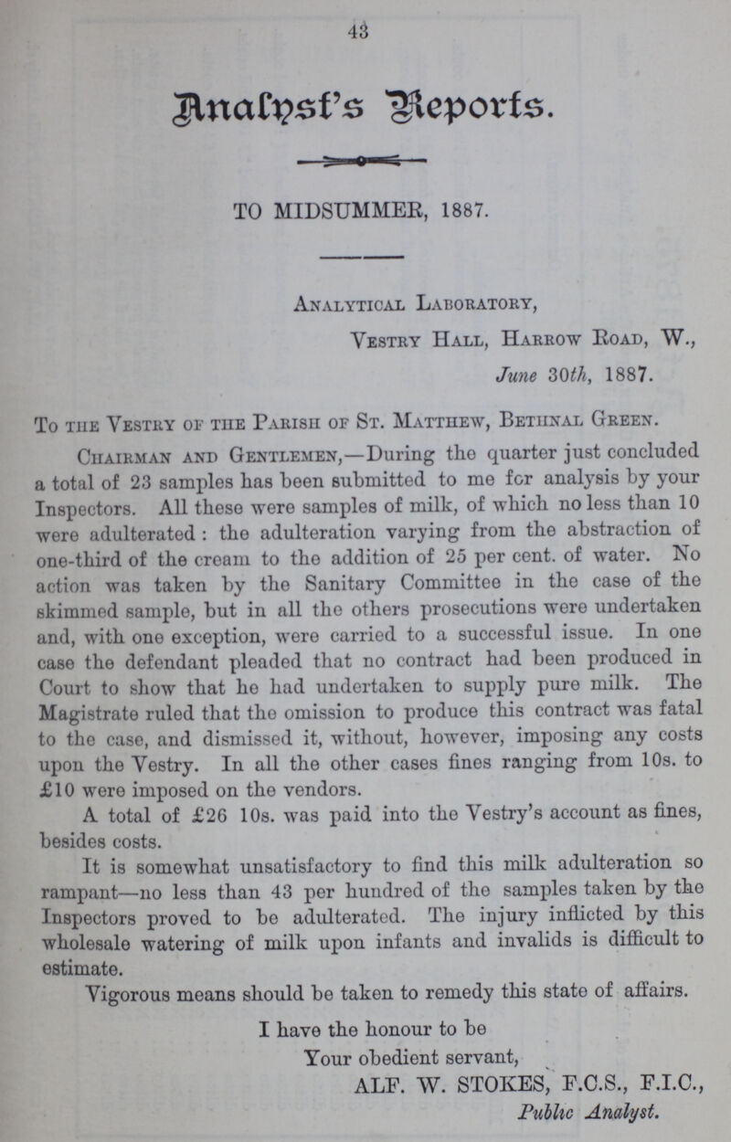 43 Analnsf's Reports. TO MIDSUMMER, 1887. Analytical Laboratory, Vestry Hall, Harrow Road, W., June 30th, 1887. To the Vestry of the Parish of St. Matthew, Bethnal Green. Chairman and Gentlemen,—During the quarter just concluded a total of 23 samples has been submitted to me for analysis by your Inspectors. All these were samples of milk, of which no less than 10 were adulterated: the adulteration varying from the abstraction of one-third of the cream to tho addition of 25 per cent. of water. No action was taken by the Sanitary Committee in the case of the skimmed sample, but in all the others prosecutions were undertaken and, with one exception, were carried to a successful issue. In one case the defendant pleaded that no contract had been produced in Court to show that he had undertaken to supply pure milk. The Magistrate ruled that the omission to produce this contract was fatal to the case, and dismissed it, without, however, imposing any costs upon the Vestry. In all the other cases fines ranging from 10s. to £10 were imposed on the vendors. A total of £26 10s. was paid into the Vestry's account as fines, besides costs. It is somewhat unsatisfactory to find this milk adulteration so rampant—no less than 43 per hundred of the samples taken by tho Inspectors proved to be adulterated. The injury inflicted by this wholesale watering of milk upon infants and invalids is difficult to estimate. Vigorous means should be taken to remedy this state of affairs. I have the honour to be Your obedient servant, ALF. W. STOKES, F.C.S., F.I.C., Public Analyst.