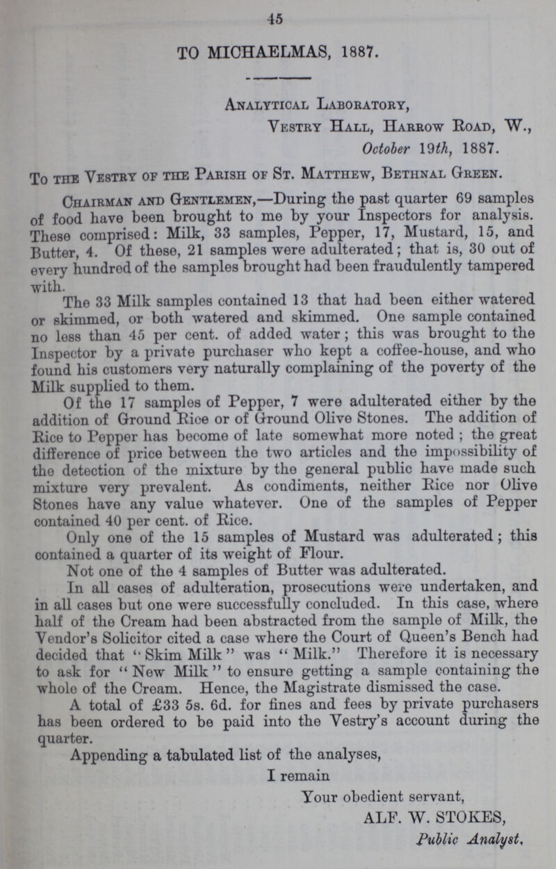 45 TO MICHAELMAS, 1887. Analytical Laboratory, Vestry Hall, Harrow Road, W., October 19 th, 1887. To the Vestry of the Parish of St. Matthew, Bethnal Green. Chairman and Gentlemen,—During the past quarter 69 samples of food have been brought to me by your Inspectors for analysis. These comprised: Milk, 33 samples, Pepper, 17, Mustard, 15, and Butter, 4. Of these, 21 samples were adulterated; that is, 30 out of every hundred of the samples brought had been fraudulently tampered with. The 33 Milk samples contained 13 that had been either watered or skimmed, or both watered and skimmed. One sample contained no less than 45 per cent. of added water; this was brought to the Inspector by a private purchaser who kept a coffee-house, and who found his customers very naturally complaining of the poverty of the Milk supplied to them. Of the 17 samples of Pepper, 7 were adulterated either by the addition of Ground Rice or of Ground Olive Stones. The addition of Rice to Pepper has become of late somewhat more noted ; the great difference of price between the two articles and the impossibility of the detection of the mixture by the general public have made such mixture very prevalent. As condiments, neither Rice nor Olive Stones have any value whatever. One of the samples of Pepper contained 40 per cent. of Rice. Only one of the 15 samples of Mustard was adulterated; this contained a quarter of its weight of Flour. Not one of the 4 samples of Butter was adulterated. In all cases of adulteration, prosecutions were undertaken, and in all cases but one were successfully concluded. In this case, where half of the Cream had been abstracted from the sample of Milk, the Vendor's Solicitor cited a case where the Court of Queen's Bench had decided that ''Skim Milk was Milk. Therefore it is necessary to ask for New Milk to ensure getting a sample containing the whole of the Cream. Hence, the Magistrate dismissed the case. A total of £33 5s. 6d. for fines and fees by private purchasers has been ordered to be paid into the Vestry's account during the quarter. Appending a tabulated list of the analyses, I remain Your obedient servant, ALF. W. STOKES, Public Analyst.