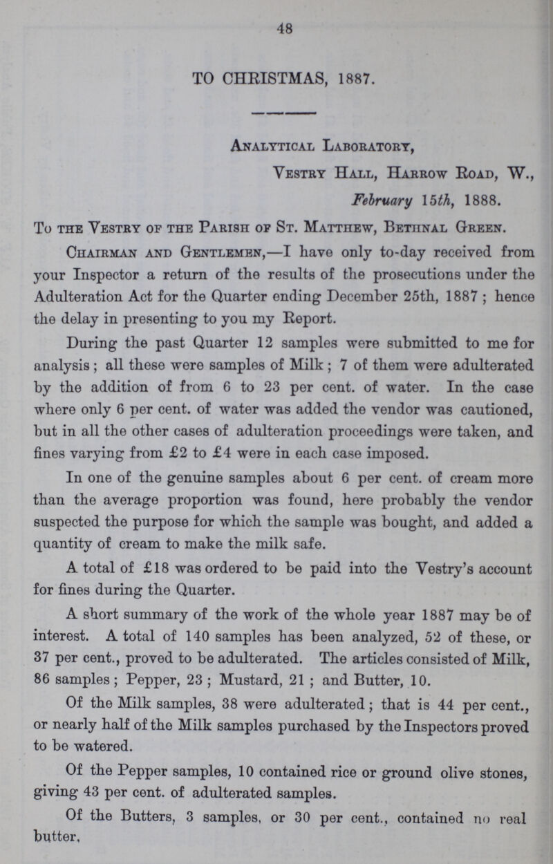 48 TO CHRISTMAS, 1887. Analytical Laboratory, Vestry Hall, Harrow Road, W., February 15 th, 1888. To the Vestry of the Parish of St. Matthew, Bettinal Green. Chairman and Gentlemen,—I have only to-day received from your Inspector a return of the results of the prosecutions under the Adulteration Act for the Quarter ending December 25th, 1887 ; hence the delay in presenting to you my Report. During the past Quarter 12 samples were submitted to me for analysis; all these were samples of Milk; 7 of them were adulterated by the addition of from 6 to 23 per Cent. of water. In the case where only 6 per Cent. of water was added the vendor was cautioned, but in all the other cases of adulteration proceedings were taken, and fines varying from £2 to £4 were in each case imposed. In one of the genuine samples about 6 per Cent. of cream more than the average proportion was found, here probably the vendor suspected the purpose for which the sample was bought, and added a quantity of cream to make the milk safe. A total of £18 was ordered to be paid into the Vestry's account for fines during the Quarter. A short summary of the work of the whole year 1887 may be of interest. A total of 140 samples has been analyzed, 52 of these, or 37 per cent., proved to be adulterated. The articles consisted of Milk, 86 samples ; Pepper, 23; Mustard, 21; and Butter, 10. Of the Milk samples, 38 were adulterated; that is 44 per cent., or nearly half of the Milk samples purchased by the Inspectors proved to be watered. Of the Pepper samples, 10 contained rice or ground olive stones, giving 43 per Cent. of adulterated samples. Of the Butters, 3 samples, or 30 per cent., contained no real butter.