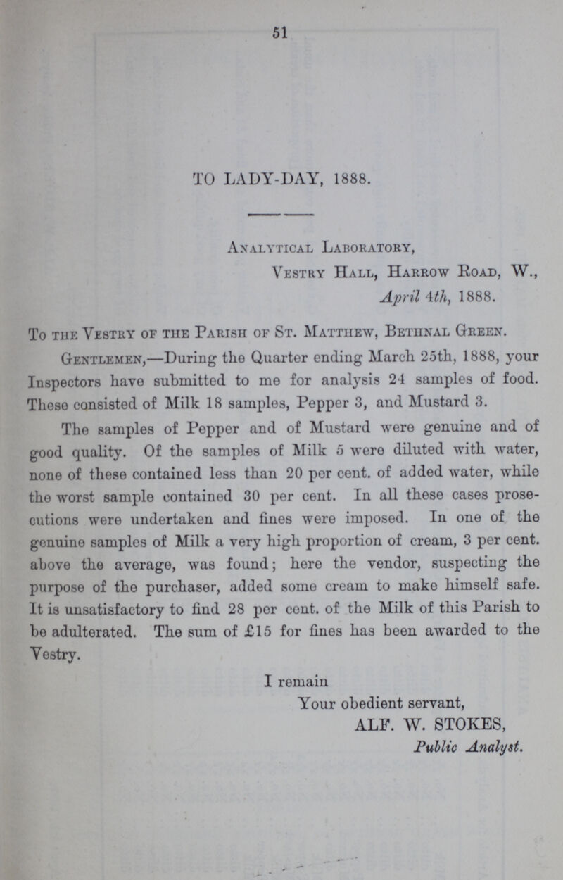 51 TO LADY-DAY, 1888. Analytical Laboratory, Vestry Hall, Harrow Road, W., April 4th, 1888. To the Vestry of the Parish of St. Matthew, Bethnal Green. Gentlemen,—During the Quarter ending March 25th, 1888, your Inspectors have submitted to me for analysis 24 samples of food. These consisted of Milk 18 samples, Pepper 3, and Mustard 3. The samples of Pepper and of Mustard were genuine and of good quality. Of the samples of Milk 5 were diluted with water, none of these contained less than 20 per cent. of added water, while the worst sample contained 30 per cent. In all these cases prose cutions were undertaken and fines were imposed. In one of the genuine samples of Milk a very high proportion of cream, 3 per cent. above the average, was found; here the vendor, suspecting the purpose of the purchaser, added some cream to make himself safe. It is unsatisfactory to find 28 per cent. of the Milk of this Parish to be adulterated. The sum of £15 for fines has been awarded to the Vestry. I remain Your obedient servant, ALF. W. STOKES, Public Analyst.