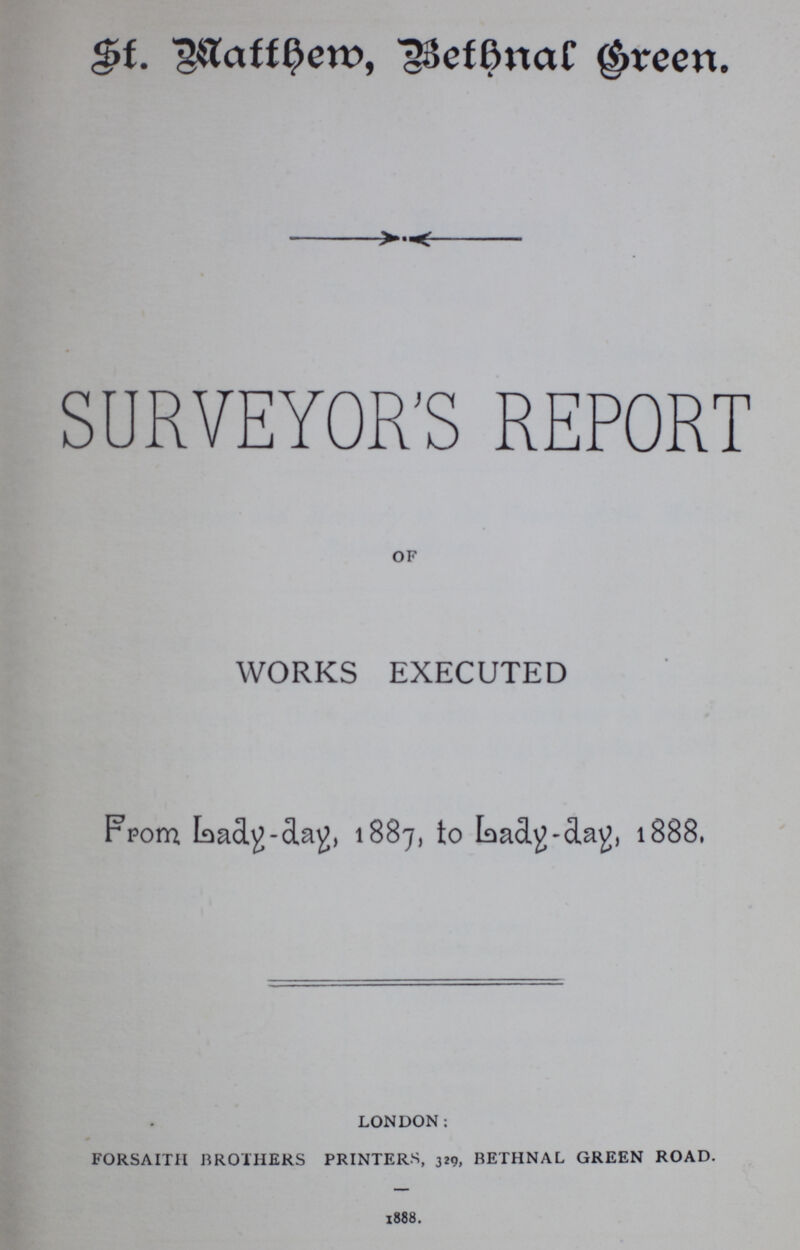 St. Watthem, Bethnal Green. SURVEYOR'S REPORT of WORKS EXECUTED From Lady-day, 1887, to Lady-day, 1888. london: forsaitii brothers printers, 329, bethnal green road. 1888.
