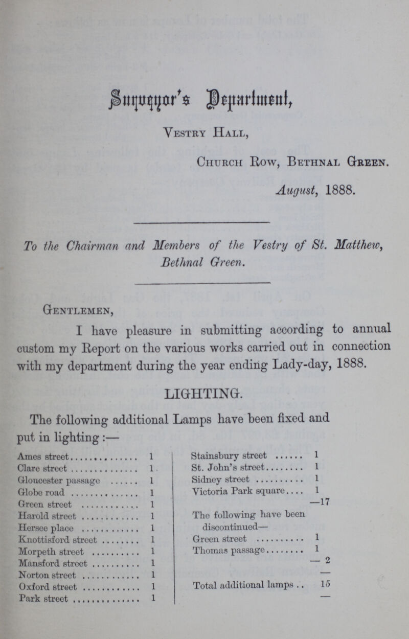 Surveyar's, Deprtment, Vestry Hall, Church Row, Bethnal Green. August, 1888. To the Chairman and Members of the Vestry of St. Matthew, Bethnal Green. Gentlemen, I have pleasure in submitting according to annual custom my Report on the various works carried out in connection with my department during the year ending Lady-day, 1888. LIGHTING. The following additional Lamps have been fixed and put in lighting:- Ames street 1 Clare street 1 Gloucester passage 1 Globe road 1 Green street 1 Harold street 1 Hersee place 1 Knottisford street 1 Morpeth street 1 Mansford street 1 Norton street 1 Oxford street 1 Park street 1 Stainsbury street 1 St. John's street 1 Sidney street 1 Victoria Park square 1 —17 The following have been discontinued— Green street 1 Thomas passage 1 — 2 Total additional lamps 15