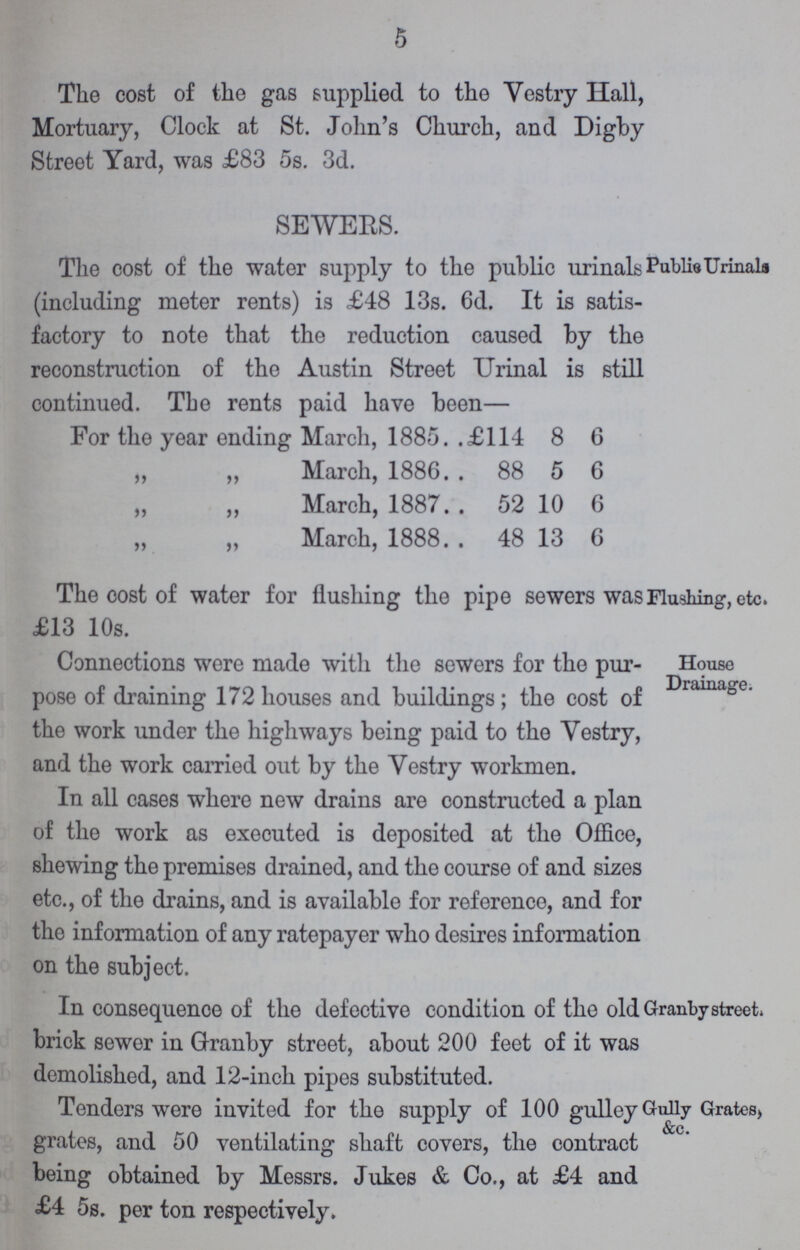 5 The cost of the gas supplied to the Vestry Hall, Mortuary, Clock at St. John's Church, and Digby Street Yard, was £83 5s. 3d. SEWERS. The cost of the water supply to the public urinals Publie Urinala (including meter rents) is £48 13s. 6d. It is satis factory to note that the reduction caused by the reconstruction of the Austin Street Urinal is still continued. The rents paid have been— For the year ending March, 1885. .£114 8 6 „ „ March, 1886 88 5 6 „ „ March, 1887 52 10 6 „ „ March, 1888 48 13 6 The cost of water for flushing the pipe sewers was Flushing, etc. £13 10s. Connections were made with the sewers for the pur- House pose of draining 172 houses and buildings; the cost of House Drainage the work under the highways being paid to the Vestry, and the work carried out by the Vestry workmen. In all cases where new drains are constructed a plan of the work as executed is deposited at the Office, shewing the premises drained, and the course of and sizes etc., of the drains, and is available for reference, and for the information of any ratepayer who desires information on the subject. In consequence of the defective condition of the old Granby street, brick sewer in Granby street, about 200 feet of it was demolished, and 12-inch pipes substituted. Tenders were invited for the supply of 100 gulley Gully Grates, &c. grates, and 50 ventilating shaft covers, the contract being obtained by Messrs. Jukes & Co., at £4 and £4 5s. per ton respectively.