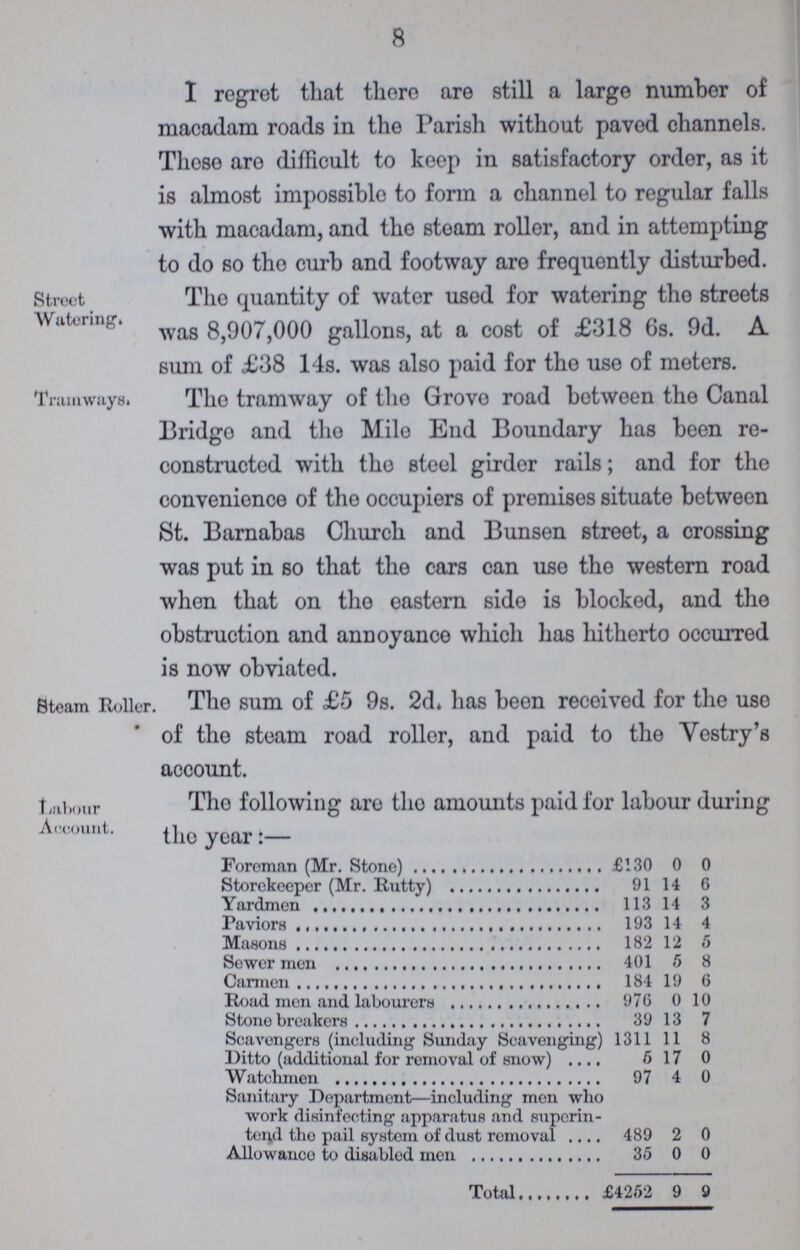 8 I regret that there are still a large number of macadam roads in the Parish without paved channels. These aro difficult to keep in satisfactory order, as it is almost impossible to form a channel to regular falls with macadam, and tho steam roller, and in attempting to do so tho curb and footway are frequently disturbed. Street Watering. Tho quantity of water used lor watering tho streets was 8,907,000 gallons, at a cost of £318 6s. 9d. A sum of £38 14s. was also paid for tho use of meters. Tramways. Tho tramway of tho Grovo road between tho Canal Bridgo and tho Mile End Boundary has been re constructed with tho steel girder rails; and for the convenience of tho occupiers of promises situate between St. Barnabas Church and Bunsen street, a crossing was put in so that the cars can uso tho western road when that on tho eastern sido is blocked, and the obstruction and annoyance which has hitherto occurred is now obviated. Steam Roller. The sum of £5 9s. 2d. has been received for the uso of tho steam road roller, and paid to the Vestry's account. Labour Account. Tho following aro tho amounts paid for labour during tho year:— Foreman (Mr. Stone) £130 0 0 Storekeeper (Mr. Rutty) 91 14 6 Yardmen 113 14 3 Paviors 193 14 4 Masons 182 12 5 Sower men 401 5 8 Carmen 184 19 6 Road men and labourers 976 0 10 Stone breakers 39 13 7 Scavengers (including Sunday Scavenging) 1311 11 8 Ditto (additional for removal of snow) 617 0 Watchmen 97 4 0 Sanitary Department—including men who work disinfecting apparatus and superin tend tho pail system of dust removal 489 2 0 Allowance to disabled men 35 0 0 Total £4252 9 9