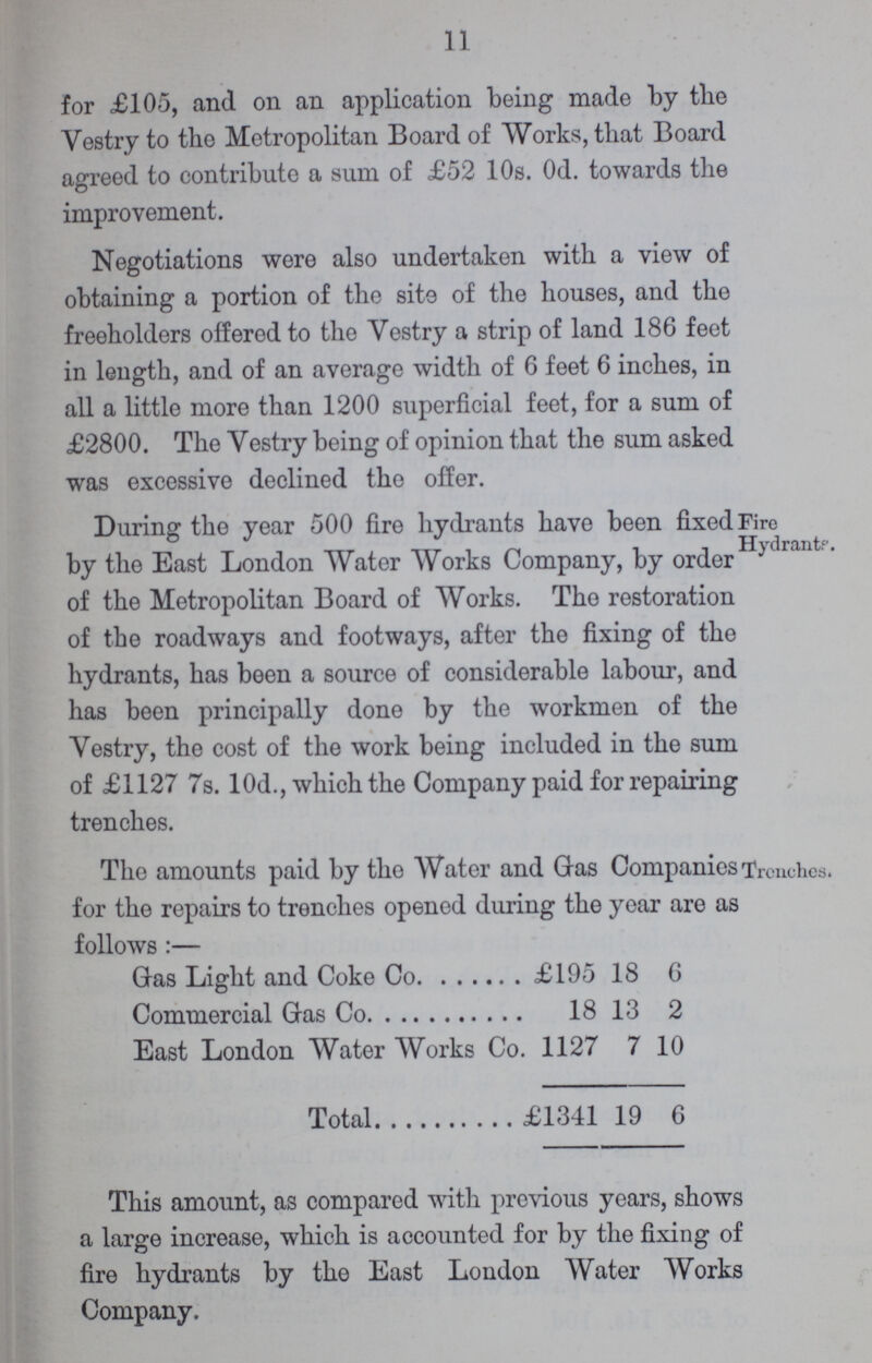 11 for £105, and on an application being made by the Vestry to the Metropolitan Board of Works, that Board agreed to contribute a sum of £52 10s. Od. towards the improvement. Negotiations were also undertaken with a view of obtaining a portion of the site of the houses, and the freeholders offered to the Vestry a strip of land 186 feet in length, and of an average width of 6 feet 6 inches, in all a little more than 1200 superficial feet, for a sum of £2800. The Vestry being of opinion that the sum asked was excessive declined the offer. During the year 500 fire hydrants have been fixed by the East London Water Works Company, by order of the Metropolitan Board of Works. The restoration of the roadways and footways, after the fixing of the hydrants, has been a source of considerable labour, and has been principally done by the workmen of the Vestry, the cost of the work being included in the sum of £1127 7s. 10d., which the Company paid for repairing trenches. Fire Hydrant. Tho amounts paid by the Water and Gas Companies for the repairs to trenches opened during the year are as follows:- Gas Light and Coke Co £195 18 6 Commercial Gas Co 18 13 2 East London Water Works Co. 1127 7 10 Total £1341 19 6 Trendies. This amount, as compared with previous years, shows a large increase, which is accounted for by the fixing of fire hydrants by the East London Water Works Company.
