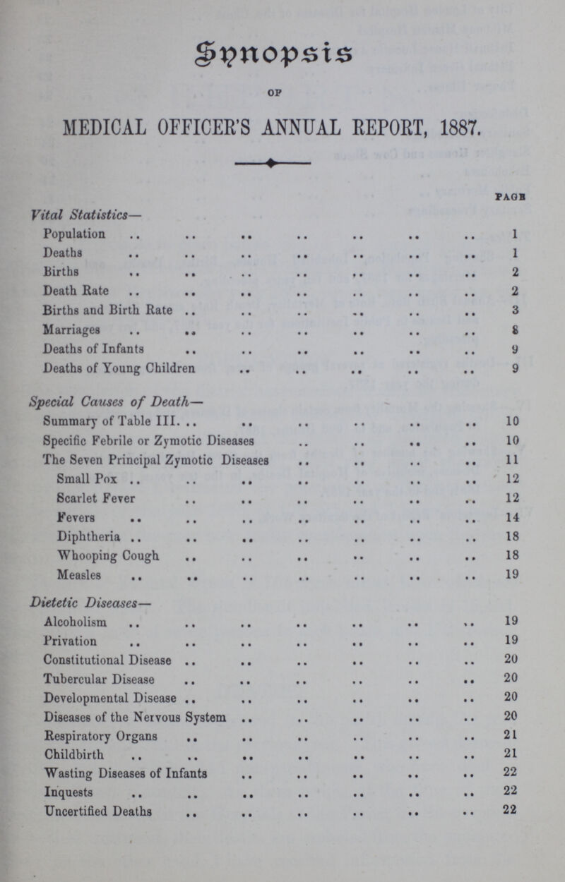 Synopsis OF MEDICAL OFFICER'S ANNUAL REPORT, 1887. page Vital Statistics— Population 1 Deaths 1 Births 2 Death Rate 2 Births and Birth Rate 3 Marriages 8 Deaths of Infants 9 Deaths of Young Children 9 Special Causes of Death— Summary of Table III. 10 Specific Febrile or Zymotic Diseases 10 The Seven Principal Zymotic Diseases 11 Small Pox 12 Scarlet Fever 12 Fevers 14 Diphtheria 18 Whooping Cough 18 Measles 19 Dietetic Diseases— Alcoholism 19 Privation 19 Constitutional Disease 20 Tubercular Disease 20 Developmental Disease. 20 Diseases of the Nervous System 20 Respiratory Organs 21 Childbirth 21 Wasting Diseases of Infants 22 Inquests 22 Uncertified Deaths 22