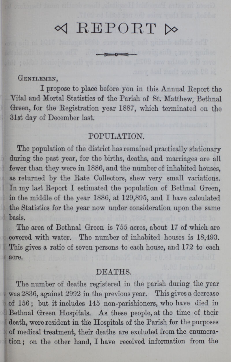 REPORT Gentlemen, I propose to place before you in this Annual Report the Vital and Mortal Statistics of the Parish of St. Matthew, Bethnal Green, for the Registration year 1887, which terminated on the 31st day of December last. POPULATION. The population of the district has remained practically stationary during the past year, for the births, deaths, and marriages are all fewer than they were in 1886, and the number of inhabited houses, as returned by the Rate Collectors, shew very small variations. In my last Report I estimated the population of Bethnal Green, in the middle of the year 1886, at 129,895, and I have calculated the Statistics for the year now under consideration upon the same basis. The area of Bethnal Green is 755 acres, about 17 of which are covered with water. The number of inhabited houses is 18,493. This gives a ratio of seven persons to each house, and 172 to eaoh acre. DEATHS. The number of deaths registered in the parish during the year was 2836, against 2992 in the previous year. This gives a decrease of 156; but it includes 145 non-parishioners, who have died in Bethnal Green Hospitals. As these people, at the time of their death, were resident in the Hospitals of the Parish for the purposes of medical treatment, their deaths are excluded from the enumera tion ; on the other hand, I have received information from the