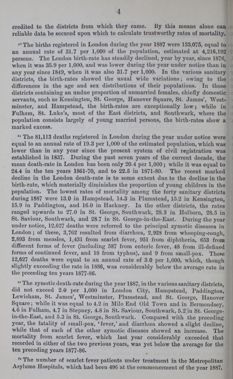 4 credited to the districts from which they came. By this means alone can reliable data be secured upon which to calculate trustworthy rates of mortality. The births registered in London during the year 1887 were 133,075, equal to an annual rate of 31.7 per 1,000 of the population, estimated at 4,216,192 persons. The London birth-rate has steadily declined, year by year, since 1876, when it was 35.9 per 1,000, and was lower during the year under notice than in any year since 1849, when it was also 31.7 per 1,000. In the various sanitary districts, the birth-rates showed the usual wide variations; owing to the differences in the age and sex distributions of their populations. In those districts containing an undue proportion of unmarried females, chiefly domestic servants, such as Kensington, St. George, Hanover Square, St. James', West minster, and Hampstead, the birth-rates are exceptionally low; while in Fulham, St. Luke's, most of the East districts, and Southwark, where the population consists largely of young married persons, the birth-rates show a marked excess. The 81,113 deaths registered in London during the year under notice were equal to an annual rate of 19.3 per 1,000 of the estimated population, which was lower than in any year since the present system of civil registration was established in 1837. During the past seven years of the current decade, the mean death-rate in London has been only 20.4 per 1,000; while it was equal to 24.4 in the ten years 1861-70, and to 22.5 in 1871-80. The recent marked decline in the London death-rate is to some extent due to the decline in the birth-rate, which materially diminishes the proportion of young children in the population. The lowest rates of mortality among the forty sanitary districts during 1887 were 13.0 in Hampstead, 14.3 in Plumstead, 15.2 in Kensington, 15.9 in Paddington, and 16.0 in Hackney. In the other districts, the rates ranged upwards to 27.0 in St. George, Southwark, 28.3 iu Holborn, 28.5 in St. Saviour, Southwark, and 28.7 in St. George-in-the-East. During the year under notice, 12,627 deaths were referred to the principal zymotic diseases in London; of these, 3,762 resulted from diarrhoea, 2,928 from whooping-cough, 2,893 from measles, 1,431 from scarlet fever, 951 from diphtheria, 653 from different forms of fever (including 587 from enteric fever, 48 from ill-defined forms of continued fever, and 18 from typhus), and 9 from small-pox. These 12,627 deaths were equal to an annual rate of 3.0 per 1,000, which, though slightly exceeding the rate in 1886, was considerably below the average rate in the preceding ten years 1877-86. The zymotic death-rate during the year 1887, in the various sanitary districts, did not exceed 2.0 per 1,000 in London City, Hampstead, Paddington, Lewisham, St. James', Westminster, Plumstead, and St. George, Hanover Square; while it was equal to 4.2 in Mile End Old Town and in Bermondsey, 4.6 in Fulham, 4.7 in Stepney, 4.8 in St. Saviour, Southwark, 5.2 in St. George in-the-East, and 5.3 in St. George, Southwark. Compared with the preceding year, the fatality of small-pox, 'fever,' and diarrhoea showed a slight decline, while that of each of the other zymotic diseases showed an increase. The mortality from scarlet fever, which last year considerably exceeded that recorded in either of the two previous years, was yet below the average for the ten preceding years 1877-86. The number of scarlet fever patients under treatment in the Metropolitan Asylums Hospitals, which had been 496 at the commencement of the year 1887,