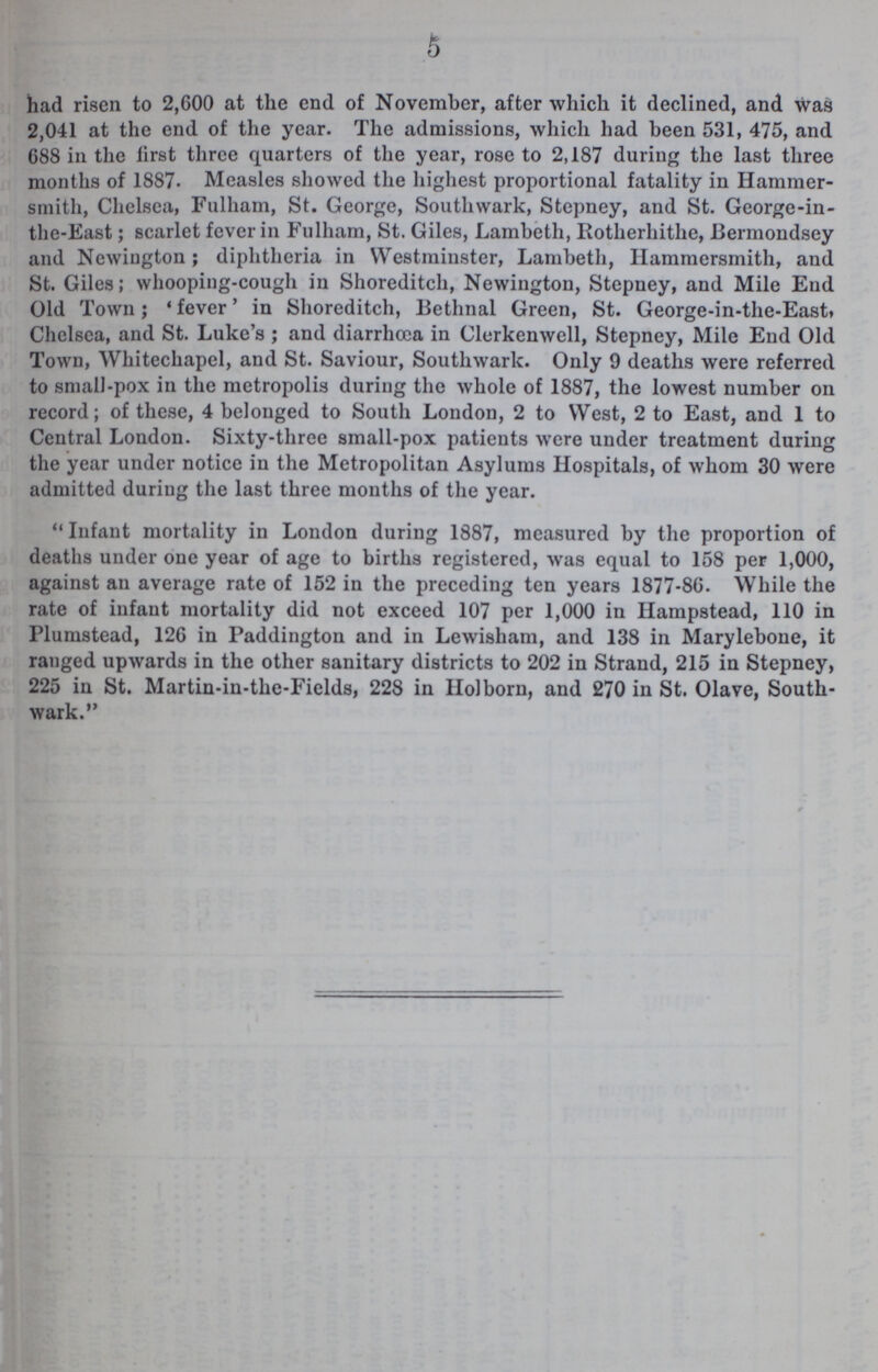 5 had risen to 2,600 at the end of November, after which it declined, and was 2,041 at the end of the year. The admissions, which had been 531, 475, and 688 in the lirst three quarters of the year, rose to 2,187 during the last three months of 1887- Measles showed the highest proportional fatality in Hammer smith, Chelsea, Fulham, St. George, Southwark, Stepney, and St. George-in the-East; scarlet fever in Fulham, St. Giles, Lambeth, Rotherhithe, Bermondsey and Newington; diphtheria in Westminster, Lambeth, Hammersmith, and St. Giles; whooping-cough in Shoreditch, Newington, Stepney, and Mile End Old Town; 'fever' in Shoreditch, Bethnal Green, St. George-in-the-East» Chelsea, and St. Luke's; and diarrhoea in Clerkenwell, Stepney, Mile End Old Town, Whitechapel, and St. Saviour, Southwark. Only 9 deaths were referred to small-pox in the metropolis during the whole of 1887, the lowest number on record; of these, 4 belonged to South London, 2 to West, 2 to East, and 1 to Central London. Sixty-three small-pox patients were under treatment during the year under notice in the Metropolitan Asylums Hospitals, of whom 30 were admitted during the last three months of the year.  Infant mortality in London during 1887, measured by the proportion of deaths under one year of age to births registered, was equal to 158 per 1,000, against an average rate of 152 in the preceding ten years 1877-86. While the rate of infant mortality did not exceed 107 per 1,000 in Hampstead, 110 in Plumstead, 126 in Paddington and in Lewisham, and 138 in Marylebone, it ranged upwards in the other sanitary districts to 202 in Strand, 215 in Stepney, 225 in St. Martin-in-the-Fields, 228 in Holborn, and 270 in St. Olave, South wark.